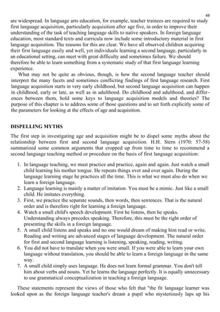 48 
are widespread. In language arts education, for example, teacher trainees are required to study 
first language acquisition, particularly acquisition after age five, in order to improve their 
understanding of the task of teaching language skills to native speakers. In foreign language 
education, most standard texts and curricula now include some introductory material in first 
language acquisition. The reasons for this are clear. We have all observed children acquiring 
their first language easily and well, yet individuals learning a second language, particularly in 
an educational setting, can meet with great difficulty and sometimes failure. We should 
therefore be able to learn something from a systematic study of that first language learning 
experience. 
What may not be quite as obvious, though, is how the second language teacher should 
interpret the many facets and sometimes conflicting findings of first language research. First 
language acquisition starts in very early childhood, but second language acquisition can happen 
in childhood, early or late, as well as in adulthood. Do childhood and adulthood, and differ - 
ences between them, hold some keys to language acquisition models and theories? The 
purpose of this chapter is to address some of those questions and to set forth explicitly some of 
the parameters for looking at the effects of age and acquisition. 
DISPELLING MYTHS 
The first step in investigating age and acquisition might be to dispel some myths about the 
relationship between first and second language acquisition. H.H. Stern (1970: 57-58) 
summarized some common arguments that cropped up from time to time to recommend a 
second language teaching method or procedure on the basis of first language acquisition: 
1. In language teaching, we must practice and practice, again and again. Just watch a small 
child learning his mother tongue. He repeats things over and over again. During the 
language learning stage he practices all the time. This is what we must also do when we 
learn a foreign language. 
2. Language learning is mainly a matter of imitation. You must be a mimic. Just like a small 
child. He imitates everything. 
3. First, we practice the separate sounds, then words, then sentences. That is the natural 
order and is therefore right for learning a foreign language. 
4. Watch a small child's speech development. First he listens, then he speaks. 
Understanding always precedes speaking. Therefore, this must be the right order of 
presenting the skills in a foreign language. 
5. A small child listens and speaks and no one would dream of making him read or write. 
Reading and writing are advanced stages of language development. The natural order 
for first and second language learning is listening, speaking, reading, writing. 
6. You did not have to translate when you were small. If you were able to learn your own 
language without translation, you should be able to learn a foreign language in the same 
way. 
7. A small child simply uses language. He does not learn formal grammar. You don't tell 
him about verbs and nouns. Yet he learns the language perfectly. It is equally unnecessary 
to use grammatical conceptualization in teaching a foreign language. 
These statements represent the views of those who felt that "the fit language learner was 
looked upon as the foreign language teacher's dream a pupil who mysteriously laps up his 
 