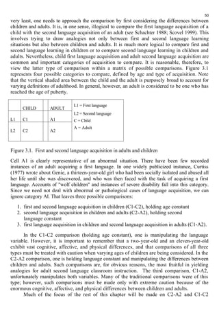 50 
very least, one needs to approach the comparison by first considering the differences between 
children and adults. It is, in one sense, illogical to compare the first language acquisition of a 
child with the second language acquisition of an adult (see Schachter 1988; Scovel 1999). This 
involves trying to draw analogies not only between first and second language learning 
situations but also between children and adults. It is much more logical to compare first and 
second language learning in children or to compare second language learning in children and 
adults. Nevertheless, child first language acquisition and adult second language acquisition are 
common and important categories of acquisition to compare. It is reasonable, therefore, to 
view the latter type of comparison within a matrix of possible comparisons. Figure 3.1 
represents four possible categories to compare, defined by age and type of acquisition. Note 
that the vertical shaded area between the child and the adult is purposely broad to account for 
varying definitions of adulthood. In general, however, an adult is considered to be one who has 
reached the age of puberty. 
CHILD ADULT L1 = First language 
L2 = Second language 
С = Child 
A = Adult 
L1 C1 A1 
L2 C2 A2 
Figure 3.1. First and second language acquisition in adults and children 
Cell A1 is clearly representative of an abnormal situation. There have been few recorded 
instances of an adult acquiring a first language. In one widely publicized instance, Curtiss 
(1977) wrote about Genie, a thirteen-year-old girl who had been socially isolated and abused all 
her life until she was discovered, and who was then faced with the task of acquiring a first 
language. Accounts of "wolf children" and instances of severe disability fall into this category. 
Since we need not deal with abnormal or pathological cases of language acquisition, we can 
ignore category Al. That leaves three possible comparisons: 
1. first and second language acquisition in children (C1-C2), holding age constant 
2. second language acquisition in children and adults (C2-A2), holding second 
language constant 
3. first language acquisition in children and second language acquisition in adults (C1-A2). 
In the C1-C2 comparison (holding age constant), one is manipulating the language 
variable. However, it is important to remember that a two-year-old and an eleven-year-old 
exhibit vast cognitive, affective, and physical differences, and that comparisons of all three 
types must be treated with caution when varying ages of children are being considered. In the 
C2-A2 comparison, one is holding language constant and manipulating the differences between 
children and adults. Such comparisons are, for obvious reasons, the most fruitful in yielding 
analogies for adult second language classroom instruction. The third comparison, C1-A2, 
unfortunately manipulates both variables. Many of the traditional comparisons were of this 
type; however, such comparisons must be made only with extreme caution because of the 
enormous cognitive, affective, and physical differences between children and adults. 
Much of the focus of the rest of this chapter will be made on C2-A2 and C1-C2 
 