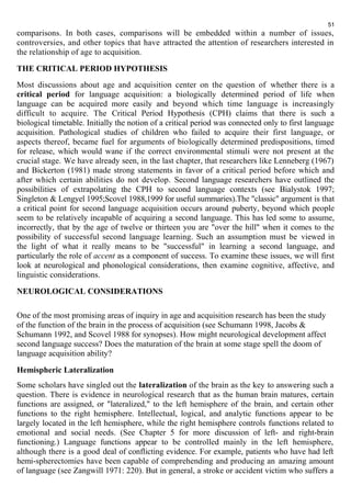 51 
comparisons. In both cases, comparisons will be embedded within a number of issues, 
controversies, and other topics that have attracted the attention of researchers interested in 
the relationship of age to acquisition. 
THE CRITICAL PERIOD HYPOTHESIS 
Most discussions about age and acquisition center on the question of whether there is a 
critical period for language acquisition: a biologically determined period of life when 
language can be acquired more easily and beyond which time language is increasingly 
difficult to acquire. The Critical Period Hypothesis (CPH) claims that there is such a 
biological timetable. Initially the notion of a critical period was connected only to first language 
acquisition. Pathological studies of children who failed to acquire their first language, or 
aspects thereof, became fuel for arguments of biologically determined predispositions, timed 
for release, which would wane if the correct environmental stimuli were not present at the 
crucial stage. We have already seen, in the last chapter, that researchers like Lenneberg (1967) 
and Bickerton (1981) made strong statements in favor of a critical period before which and 
after which certain abilities do not develop. Second language researchers have outlined the 
possibilities of extrapolating the CPH to second language contexts (see Bialystok 1997; 
Singleton & Lengyel 1995;Scovel 1988,1999 for useful summaries).The "classic" argument is that 
a critical point for second language acquisition occurs around puberty, beyond which people 
seem to be relatively incapable of acquiring a second language. This has led some to assume, 
incorrectly, that by the age of twelve or thirteen you are "over the hill" when it comes to the 
possibility of successful second language learning. Such an assumption must be viewed in 
the light of what it really means to be "successful" in learning a second language, and 
particularly the role of accent as a component of success. To examine these issues, we will first 
look at neurological and phonological considerations, then examine cognitive, affective, and 
linguistic considerations. 
NEUROLOGICAL CONSIDERATIONS 
One of the most promising areas of inquiry in age and acquisition research has been the study 
of the function of the brain in the process of acquisition (see Schumann 1998, Jacobs & 
Schumann 1992, and Scovel 1988 for synopses). How might neurological development affect 
second language success? Does the maturation of the brain at some stage spell the doom of 
language acquisition ability? 
Hemispheric Lateralization 
Some scholars have singled out the lateralization of the brain as the key to answering such a 
question. There is evidence in neurological research that as the human brain matures, certain 
functions are assigned, or "lateralized," to the left hemisphere of the brain, and certain other 
functions to the right hemisphere. Intellectual, logical, and analytic functions appear to be 
largely located in the left hemisphere, while the right hemisphere controls functions related to 
emotional and social needs. (See Chapter 5 for more discussion of left- and right-brain 
functioning.) Language functions appear to be controlled mainly in the left hemisphere, 
although there is a good deal of conflicting evidence. For example, patients who have had left 
hemi-spherectomies have been capable of comprehending and producing an amazing amount 
of language (see Zangwill 1971: 220). But in general, a stroke or accident victim who suffers a 
 