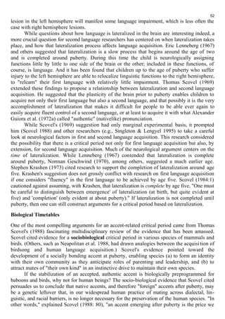 52 
lesion in the left hemisphere will manifest some language impairment, which is less often the 
case with right hemisphere lesions. 
While questions about how language is lateralized in the brain are interesting indeed, a 
more crucial question for second language researchers has centered on when lateralization takes 
place, and how that lateralization process affects language acquisition. Eric Lenneberg (1967) 
and others suggested that lateralization is a slow process that begins around the age of two 
and is completed around puberty. During this time the child is neurologically assigning 
functions little by little to one side of the brain or the other; included in these functions, of 
course, is language. And it has been found that children up to the age of puberty who suffer 
injury to the left hemisphere are able to relocalize linguistic functions to the right hemi sphere, 
to "relearn" their first language with relatively little impairment. Thomas Scovel (1969) 
extended these findings to propose a relationship between lateralization and second language 
acquisition. He suggested that the plasticity of the brain prior to puberty enables children to 
acquire not only their first language but also a second language, and that possibly it is the very 
accomplishment of lateralization that makes it difficult for people to be able ever again to 
easily acquire fluent control of a second language, or at least to acquire it with what Alexander 
Guiora et al. (1972a) called "authentic" (nativelike) pronunciation. 
While Scovel's (1969) suggestion had only marginal experimental basis, it prompted 
him (Scovel 1988) and other researchers (e.g., Singleton & Lengyel 1995) to take a careful 
look at neurological factors in first and second language acquisition. This research considered 
the possibility that there is a critical period not only for first language acquisition but also, by 
extension, for second language acquisition. Much of the neurological argument centers on the 
time of lateralization. While Lenneberg (1967) contended that lateralization is complete 
around puberty, Norman Geschwind (1970), among others, suggested a much earlier age. 
Stephen Krashen (1973) cited research to support the completion of lateralization around age 
five. Krashen's suggestion does not grossly conflict with research on first language acquisition 
if one considers "fluency" in the first language to be achieved by age five. Scovel (1984:1) 
cautioned against assuming, with Krashen, that lateralization is complete by age five. "One must 
be careful to distinguish between emergence' of lateralization (at birth, but quite evident at 
five) and 'completion' (only evident at about puberty)." If lateralization is not completed until 
puberty, then one can still construct arguments for a critical period based on lateralization. 
Biological Timetables 
One of the most compelling arguments for an accent-related critical period came from Thomas 
Scovel's (1988) fascinating multidisciplinary review of the evidence that has been amassed. 
Scovel cited evidence for a sociobiological critical period in various species of mammals and 
birds. (Others, such as Neapolitan et al. 1988, had drawn analogies between the acquisi tion of 
birdsong and human language acquisition.) Scovel's evidence pointed toward the 
development of a socially bonding accent at puberty, enabling species (a) to form an identity 
with their own community as they anticipate roles of parenting and leadership, and (b) to 
attract mates of "their own kind" in an instinctive drive to maintain their own species. 
If the stabilization of an accepted, authentic accent is biologically preprogrammed for 
baboons and birds, why not for human beings? The socio-biological evidence that Scovel cited 
persuades us to conclude that native accents, and therefore "foreign" accents after puberty, may 
be a genetic leftover that, in our widespread human practice of mating across dialectal, lin-guistic, 
and racial barriers, is no longer necessary for the preservation of the human species. "In 
other words," explained Scovel (1988: 80), "an accent emerging after puberty is the price we 
 