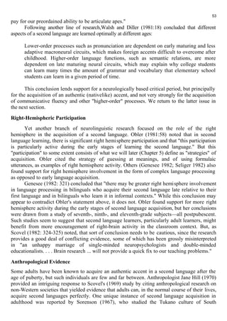 pay for our preordained ability to be articulate apes." 
53 
Following another line of research,Walsh and Diller (1981:18) concluded that different 
aspects of a second language are learned optimally at different ages: 
Lower-order processes such as pronunciation are dependent on early maturing and less 
adaptive macroneural circuits, which makes foreign accents difficult to overcome after 
childhood. Higher-order language functions, such as semantic relations, are more 
dependent on late maturing neural circuits, which may explain why college students 
can learn many times the amount of grammar and vocabulary that elementary school 
students can learn in a given period of time. 
This conclusion lends support for a neurologically based critical period, but principally 
for the acquisition of an authentic (nativelike) accent, and not very strongly for the acquisition 
of communicative fluency and other "higher-order" processes. We return to the latter issue in 
the next section. 
Right-Hemispheric Participation 
Yet another branch of neurolinguistic research focused on the role of the right 
hemisphere in the acquisition of a second language. Obler (1981:58) noted that in second 
language learning, there is significant right hemisphere participation and that "this participation 
is particularly active during the early stages of learning the second language." But this 
"participation" to some extent consists of what we will later (Chapter 5) define as "strategies" of 
acquisition. Obler cited the strategy of guessing at meanings, and of using formulaic 
utterances, as examples of right hemisphere activity. Others (Genesee 1982; Seliger 1982) also 
found support for right hemisphere involvement in the form of complex language processing 
as opposed to early language acquisition. 
Genesee (1982: 321) concluded that "there may be greater right hemisphere involvement 
in language processing in bilinguals who acquire their second language late relative to their 
first language and in bilinguals who learn it in informal contexts." While this conclusion may 
appear to contradict Obler's statement above, it does not. Obler found support for more right 
hemisphere activity during the early stages of second language acquisition, but her conclusions 
were drawn from a study of seventh-, ninth-, and eleventh-grade subjects—all postpubescent. 
Such studies seem to suggest that second language learners, particularly adult learners, might 
benefit from more encouragement of right-brain activity in the classroom context. But, as 
Scovel (1982: 324-325) noted, that sort of conclusion needs to be cautious, since the research 
provides a good deal of conflicting evidence, some of which has been grossly misinterpreted 
in "an unhappy marriage of single-minded neuropsychologists and double-minded 
educationalists. . . . Brain research ... will not provide a quick fix to our teaching problems." 
Anthropological Evidence 
Some adults have been known to acquire an authentic accent in a second language after the 
age of puberty, but such individuals are few and far between. Anthropologist Jane Hill (1970) 
provided an intriguing response to Scovel's (1969) study by citing anthropological research on 
non-Western societies that yielded evidence that adults can, in the normal course of their lives, 
acquire second languages perfectly. One unique instance of second language acquisition in 
adulthood was reported by Sorenson (1967), who studied the Tukano culture of South 
 