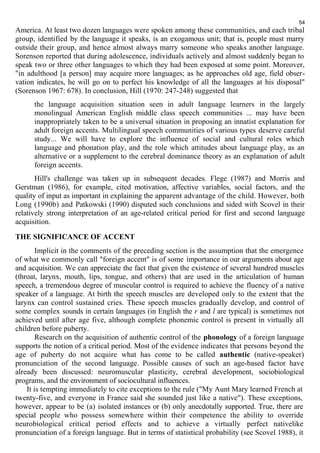 54 
America. At least two dozen languages were spoken among these communities, and each tribal 
group, identified by the language it speaks, is an exogamous unit; that is, people must marry 
outside their group, and hence almost always marry someone who speaks another language. 
Sorenson reported that during adolescence, individuals actively and almost suddenly began to 
speak two or three other languages to which they had been exposed at some point. Moreover, 
"in adulthood [a person] may acquire more languages; as he approaches old age, field obser-vation 
indicates, he will go on to perfect his knowledge of all the languages at his disposal" 
(Sorenson 1967: 678). In conclusion, Hill (1970: 247-248) suggested that 
the language acquisition situation seen in adult language learners in the largely 
monolingual American English middle class speech communities ... may have been 
inappropriately taken to be a universal situation in proposing an innatist explanation for 
adult foreign accents. Multilingual speech communities of various types deserve careful 
study... We will have to explore the influence of social and cultural roles which 
language and phonation play, and the role which attitudes about language play, as an 
alternative or a supplement to the cerebral dominance theory as an explanation of adult 
foreign accents. 
Hill's challenge was taken up in subsequent decades. Flege (1987) and Morris and 
Gerstman (1986), for example, cited motivation, affective variables, social factors, and the 
quality of input as important in explaining the apparent advantage of the child. However, both 
Long (1990b) and Patkowski (1990) disputed such conclusions and sided with Scovel in their 
relatively strong interpretation of an age-related critical period for first and second language 
acquisition. 
THE SIGNIFICANCE OF ACCENT 
Implicit in the comments of the preceding section is the assumption that the emergence 
of what we commonly call "foreign accent" is of some importance in our arguments about age 
and acquisition. We can appreciate the fact that given the existence of several hundred muscles 
(throat, larynx, mouth, lips, tongue, and others) that are used in the articulation of human 
speech, a tremendous degree of muscular control is required to achieve the fluency of a native 
speaker of a language. At birth the speech muscles are developed only to the extent that the 
larynx can control sustained cries. These speech muscles gradually develop, and control of 
some complex sounds in certain languages (in English the r and l are typical) is sometimes not 
achieved until after age five, although complete phonemic control is present in virtually all 
children before puberty. 
Research on the acquisition of authentic control of the phonology of a foreign language 
supports the notion of a critical period. Most of the evidence indicates that persons beyond the 
age of puberty do not acquire what has come to be called authentic (native-speaker) 
pronunciation of the second language. Possible causes of such an age-based factor have 
already been discussed: neuromuscular plasticity, cerebral development, sociobiological 
programs, and the environment of sociocultural influences. 
It is tempting immediately to cite exceptions to the rule ("My Aunt Mary learned French at 
twenty-five, and everyone in France said she sounded just like a native"). These exceptions, 
however, appear to be (a) isolated instances or (b) only anecdotally supported. True, there are 
special people who possess somewhere within their competence the ability to override 
neurobiological critical period effects and to achieve a virtually perfect nativelike 
pronunciation of a foreign language. But in terms of statistical probability (see Scovel 1988), it 
 