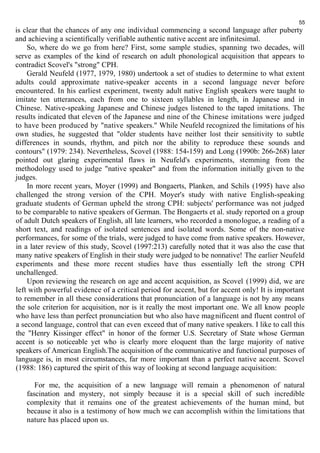 55 
is clear that the chances of any one individual commencing a second language after puberty 
and achieving a scientifically verifiable authentic native accent are infinitesimal. 
So, where do we go from here? First, some sample studies, spanning two decades, will 
serve as examples of the kind of research on adult phonological acquisition that appears to 
contradict Scovel's "strong" CPH. 
Gerald Neufeld (1977, 1979, 1980) undertook a set of studies to determine to what extent 
adults could approximate native-speaker accents in a second language never before 
encountered. In his earliest experiment, twenty adult native English speakers were taught to 
imitate ten utterances, each from one to sixteen syllables in length, in Japanese and in 
Chinese. Native-speaking Japanese and Chinese judges listened to the taped imitations. The 
results indicated that eleven of the Japanese and nine of the Chinese imitations were judged 
to have been produced by "native speakers." While Neufeld recognized the limitations of his 
own studies, he suggested that "older students have neither lost their sensitivity to subtle 
differences in sounds, rhythm, and pitch nor the ability to reproduce these sounds and 
contours" (1979: 234). Nevertheless, Scovel (1988: 154-159) and Long (1990b: 266-268) later 
pointed out glaring experimental flaws in Neufeld's experiments, stemming from the 
methodology used to judge "native speaker" and from the information initially given to the 
judges. 
In more recent years, Moyer (1999) and Bongaerts, Planken, and Schils (1995) have also 
challenged the strong version of the CPH. Moyer's study with native English-speaking 
graduate students of German upheld the strong CPH: subjects' performance was not judged 
to be comparable to native speakers of German. The Bongaerts et al. study reported on a group 
of adult Dutch speakers of English, all late learners, who recorded a monologue, a reading of a 
short text, and readings of isolated sentences and isolated words. Some of the non-native 
performances, for some of the trials, were judged to have come from native speakers. However, 
in a later review of this study, Scovel (1997:213) carefully noted that it was also the case that 
many native speakers of English in their study were judged to be nonnative! The earlier Neufeld 
experiments and these more recent studies have thus essentially left the strong CPH 
unchallenged. 
Upon reviewing the research on age and accent acquisition, as Scovel (1999) did, we are 
left with powerful evidence of a critical period for accent, but for accent only! It is important 
to remember in all these considerations that pronunciation of a language is not by any means 
the sole criterion for acquisition, nor is it really the most important one. We all know people 
who have less than perfect pronunciation but who also have magnificent and fluent control of 
a second language, control that can even exceed that of many native speakers. I like to call this 
the "Henry Kissinger effect" in honor of the former U.S. Secretary of State whose German 
accent is so noticeable yet who is clearly more eloquent than the large majority of native 
speakers of American English.The acquisition of the communicative and functional purposes of 
language is, in most circumstances, far more important than a perfect native accent. Scovel 
(1988: 186) captured the spirit of this way of looking at second language acquisition: 
For me, the acquisition of a new language will remain a phenomenon of natural 
fascination and mystery, not simply because it is a special skill of such incredible 
complexity that it remains one of the greatest achievements of the human mind, but 
because it also is a testimony of how much we can accomplish within the limitations that 
nature has placed upon us. 
 