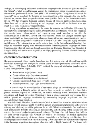 56 
Perhaps, in our everyday encounters with second language users, we are too quick to criticize 
the "failure" of adult second language learners by nitpicking at minor pronunciation points or 
nonintrusive grammatical errors. Cook (1995: 55) warned against "using native accent as the 
yardstick" in our penchant for holding up monolingualism as the standard. And so, maybe 
instead, we can turn those perspectives into a more positive focus on the "multi-competence" 
(Cook 1995: 52) of second language learners. Instead of being so perplexed and concerned 
about how bad people are at learning second languages, we should be fascinated with how 
much those same learners have accomplished. 
Today researchers are continuing the quest for answers to child-adult differences by 
looking beyond simple phonological factors. Bongaerts et al. (1995) found results that suggested 
that certain learner characteristics and contexts may work together to override the 
disadvantages of a late start. Slavoff and Johnson (1995) found that younger children (ages 
seven to nine) did not have a particular advantage in rate of learning over older (ten-to twelve-year- 
old) children. Longitudinal studies such as Ioup et al.'s (1994) study of a highly nativelike 
adult learner of Egyptian Arabic are useful in their focus on the factors beyond phonology that 
might be relevant in helping us to be more successful in teaching second languages to adults. 
Studies on the effect of input, on lexical acquisition, on Universal Grammar (see Singleton & 
Lengyel 1995), and on discourse acquisition are highly promising domains of research on age 
and acquisition. 
COGNITIVE CONSIDERATIONS 
Human cognition develops rapidly throughout the first sixteen years of life and less rapidly 
thereafter. Some cognitive changes are critical; others are more gradual and difficult to detect. 
Jean Piaget (1972; Piaget & Inhelder 1969) outlined the course of intellectual development in 
a child through various stages: 
· Sensorimotor stage (birth to two) 
· Preoperational stage (ages two to seven) 
· Operational stage (ages seven to sixteen) 
· Concrete operational stage (ages seven to eleven) 
· Formal operational stage (ages eleven to sixteen). 
A critical stage for a consideration of the effects of age on second language acquisition 
appears to occur, in Piaget's outline, at puberty (age eleven in his model). It is here that a 
person becomes capable of abstraction, of formal thinking which transcends concrete 
experience and direct perception. Cognitively, then, a strong argument can be made for a 
critical period of language acquisition by connecting language acquisition and the 
concrete/formal stage transition. 
Ausubel (1964) hinted at the relevance of such a connection when he noted that adults 
learning a second language could profit from certain grammatical explanations and deductive 
thinking that obviously would be pointless for a child. Whether adults do in fact profit from 
such explanations depends, of course, on the suitability and efficiency of the explanation, the 
teacher, the context, and other pedagogical variables. We have observed, though, that children 
do learn second languages well without the benefit—or hindrance—of formal operational 
thought. Does this capacity of formal, abstract thought have a facilitating or inhibiting effect 
on language acquisition in adults? Ellen Rosansky (1975: 96) offered an explanation noting that 
initial language acquisition takes place when the child is highly "centered": "He is not only 
 
