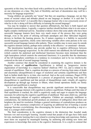 57 
egocentric at this time, but when faced with a problem he can focus (and then only fleetingly) 
on one dimension at a time. This lack of flexibility and lack of decentration may well be a 
necessity for language acquisition." 
Young children are generally not "aware" that they are acquiring a language, nor are they 
aware of societal values and attitudes placed on one language or another. It is said that "a 
watched pot never boils"; is it possible that a language learner who is too consciously aware of 
what he or she is doing will have difficulty in learning the second language? 
You may be tempted to answer that question affirmatively, but there is both logical and 
anecdotal counterevidence. Logically, a superior intellect should facilitate what is in one sense a 
highly complex intellectual activity. Anecdotal evidence shows that some adults who have been 
successful language learners have been very much aware of the process they were going 
through, even to the point of utilizing self-made paradigms and other fabricated linguistic 
devices to facilitate the learning process. So, if mature cognition is a liability to successful 
second language acquisition, clearly some intervening variables allow some persons to be very 
successful second language learners after puberty. These variables may in most cases lie outside 
the cognitive domain entirely, perhaps more centrally in the affective—or emotional—domain. 
The lateralization hypothesis may provide another key to cognitive differences between 
child and adult language acquisition. As the child matures into adulthood, the left hemisphere 
(which controls the analytical and intellectual functions) becomes more dominant than the 
right hemisphere (which controls the emotional functions). It is possible that the dominance 
of the left hemisphere contributes to a tendency to overanalyze and to be too intellectually 
centered on the task of second language learning. 
Another construct that should be considered in examining the cognitive domain is the 
Piagetian notion of equilibration. Equilibration is defined as "progressive interior 
organization of knowledge in a stepwise fashion" (Sullivan 1967: 12), and is related to the 
concept of equilibrium. That is, cognition develops as a process of moving from states of doubt 
and uncertainty (disequilibrium) to stages of resolution and certainty (equilibrium) and then 
back to further doubt that is, in time, also resolved. And so the cycle continues. Piaget (1970) 
claimed that conceptual development is a process of progressively moving from states of 
disequilibrium to equilibrium and that periods of disequilibrium mark virtually all cognitive 
development up through age fourteen or fifteen, when formal operations finally are firmly 
organized and equilibrium is reached. 
It is conceivable that disequilibrium may provide significant motivation for language 
acquisition: language interacts with cognition to achieve equilibrium. Perhaps until that state of 
final equilibrium is reached, the child is cognitively ready and eager to acquire the language 
necessary for achieving the cognitive equilibrium of adulthood. That same child was, until that 
time, decreasingly tolerant of cognitive ambiguities. Children are amazingly indifferent to 
contradictions, but intellectual growth produces an awareness of ambiguities about them and 
heightens the need for resolution. Perhaps a general intolerance of contradictions produces an 
acute «~*c of the enormous complexities of acquiring an additional Ian of learning a second 
language becomes overwhelming, thus discouraging the learner from proceeding a step at a 
time as a younger child would do. 
The final consideration in the cognitive domain is the distinction that Ausubel made 
between rote and meaningful learning. Ausubel noted that people of all ages have little need 
for rote, mechanistic learning that is not related to existing knowledge and experience. Rather, 
most items are acquired by meaningful learning, by anchoring and relating new items and 
experiences to knowledge that exists in the cognitive framework. It is a myth to contend that 
 