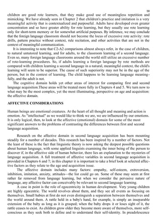 58 
children are good rote learners, that they make good use of meaningless repetition and 
mimicking. We have already seen in Chapter 2 that children's practice and imitation is a very 
meaningful activity that is contextualized and purposeful. Adults have developed even greater 
concentration and so have greater ability for rote learning, but they usually use rote learning 
only for short-term memory or for somewhat artificial purposes. By inference, we may conclude 
that the foreign language classroom should not become the locus of excessive rote activity: rote 
drills, pattern practice without context, rule recitation, and other activities that are not in the 
context of meaningful communication. 
It is interesting to note that C2-A2 comparisons almost always refer, in the case of children, 
to natural untutored learning, and for adults, to the classroom learning of a second language. 
Even so, many foreign language classrooms around the world still utilize an excessive number 
of rote-learning procedures. So, if adults learning a foreign language by rote methods are 
compared with children learning a second language in a natural, meaningful context, the child's 
learning will seem to be superior. The cause of such superiority may not be in the age of the 
person, but in the context of learning. The child happens to be learning language meaning-fully, 
and the adult is not. 
The cognitive domain holds yet other areas of interest for comparing first and second 
language acquisition.These areas will be treated more fully in Chapters 4 and 5. We turn now to 
what may be the most complex, yet the most illuminating, perspective on age and acquisition: 
the affective domain. 
AFFECTIVE CONSIDERATIONS 
Human beings are emotional creatures. At the heart of all thought and meaning and action is 
emotion. As "intellectual" as we would like to think we are, we are influenced by our emotions. 
It is only logical, then, to look at the affective (emotional) domain for some of the most 
significant answers to the problems of contrasting the differences between first and second 
language acquisition. 
Research on the affective domain in second language acquisition has been mounting 
steadily for a number of decades. This research has been inspired by a number of factors. Not 
the least of these is the fact that linguistic theory is now asking the deepest possible questions 
about human language, with some applied linguists examining the inner being of the person to 
discover if, in the affective side of human behavior, there lies an explanation to the mysteries of 
language acquisition. A full treatment of affective variables in second language acquisition is 
provided in Chapters 6 and 7; in this chapter it is important to take a brief look at selected affec-tive 
factors as they relate to the age and acquisition issue. 
The affective domain includes many factors: empathy, self-esteem, extroversion, 
inhibition, imitation, anxiety, attitudes—the list could go on. Some of these may seem at first 
rather far removed from language learning, but when we consider the pervasive nature of 
language, any affective factor can conceivably be relevant to second language learning. 
A case in point is the role of egocentricity in human development. Very young children 
are highly egocentric. The world revolves about them, and they see all events as focusing on 
themselves. Small babies at first do not even distinguish a separation between themselves and 
the world around them. A rattle held in a baby's hand, for example, is simply an inseparable 
extension of the baby as long as it is grasped; when the baby drops it or loses sight of it, the 
rattle ceases to exist. As children grow older they become more aware of themselves, more self-conscious 
as they seek both to define and to understand their self-identity. In preadolescence 
 