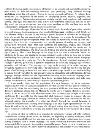 59 
children develop an acute consciousness of themselves as separate and identifiable entities but 
ones which, in their still-wavering insecurity, need protecting. They therefore develop 
inhibitions about this self-identity, fearing to expose too much self-doubt. At puberty these 
inhibitions are heightened in the trauma of undergoing critical physical, cognitive, and 
emotional changes. Adolescents must acquire a totally new physical, cognitive, and emotional 
identity. Their egos are affected not only in how they understand themselves but also in how 
they reach out beyond themselves, how they relate to others socially, and how they use the 
communicative process to bring on affective equilibrium. 
Several decades ago, Alexander Guiora, a researcher in the study of personality variables 
in second language learning, proposed what he called the language ego (Guiora et al. 1972b; see 
also Ehrman 1993) to account for the identity a person develops in reference to the language 
he or she speaks. For any monolingual person, the language ego involves the interaction of the 
native language and ego development. One's self-identity is inextricably bound up with one's 
language, for it is in the communicative process—the process of sending out messages and 
having them "bounced" back—that such identities are confirmed, shaped, and reshaped. 
Guiora suggested that the language ego may account for the difficulties that adults have in 
learning a second language. The child's ego is dynamic and growing and flexible through the 
age of puberty. Thus a new language at this stage does not pose a substantial "threat" or 
inhibition to the ego, and adaptation is made relatively easily as long as there are no undue 
confounding socio-cultural factors such as, for example, a damaging attitude toward a language 
or language group at a young age. Then the simultaneous physical, emotional, and cognitive 
changes of puberty give rise to a defensive mechanism in which the language ego becomes 
protective and defensive. The language ego clings to the security of the native language to 
protect the fragile ego of the young adult. The language ego, which has now become part and 
parcel of self-identity, is threatened, and thus a context develops in which you must be willing 
to make a fool of yourself in the trial-and-error struggle of speaking and understanding a foreign 
language. Younger children are less frightened because they are less aware of language forms, 
and the possibility of making mistakes in those forms—mistakes that one really must make in an 
attempt to communicate spontaneously—does not concern them greatly. 
It is no wonder, then, that the acquisition of a new language ego is an enormous 
undertaking not only for young adolescents but also for an adult who has grown comfortable 
and secure in his or her own identity and who possesses inhibitions that serve as a wall of 
defensive protection around the ego. Making the leap to a new or second identity is no simple 
matter; it can be successful only when one musters the necessary ego strength to overcome 
inhibitions. It is possible that the successful adult language learner is someone who can 
bridge this affective gap. Some of the seeds of success might have been sown early in life. In a 
bilingual setting, for example, if a child has already learned one second language in 
childhood, then affectively, learning a third language as an adult might represent much less of a 
threat. Or such seeds may be independent of a bilingual setting; they may simply have arisen 
out of whatever combination of nature and nurture makes for the development of a strong 
ego. In looking at SLA in children, it is important to distinguish younger and older children. 
Preadolescent children of nine or ten, for example, are beginning to develop inhibitions, and it 
is conceivable that children of this age have a good deal of affective dissonance to overcome 
as they attempt to learn a second language. This could account for difficulties that older pre-pubescent 
children encounter in acquiring a second language. Adult vs. child comparisons are 
of course highly relevant. We know from both observational and research evidence that mature 
 
