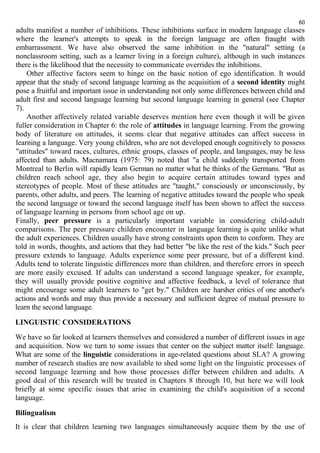 60 
adults manifest a number of inhibitions. These inhibitions surface in modern language classes 
where the learner's attempts to speak in the foreign language are often fraught with 
embarrassment. We have also observed the same inhibition in the "natural" setting (a 
nonclassroom setting, such as a learner living in a foreign culture), although in such instances 
there is the likelihood that the necessity to communicate overrides the inhibitions. 
Other affective factors seem to hinge on the basic notion of ego identification. It would 
appear that the study of second language learning as the acquisition of a second identity might 
pose a fruitful and important issue in understanding not only some differences between child and 
adult first and second language learning but second language learning in general (see Chapter 
7). 
Another affectively related variable deserves mention here even though it will be given 
fuller consideration in Chapter 6: the role of attitudes in language learning. From the growing 
body of literature on attitudes, it seems clear that negative attitudes can affect success in 
learning a language. Very young children, who are not developed enough cognitively to possess 
"attitudes" toward races, cultures, ethnic groups, classes of people, and languages, may be less 
affected than adults. Macnamara (1975: 79) noted that "a child suddenly transported from 
Montreal to Berlin will rapidly learn German no matter what he thinks of the Germans. "But as 
children reach school age, they also begin to acquire certain attitudes toward types and 
stereotypes of people. Most of these attitudes are "taught," consciously or unconsciously, by 
parents, other adults, and peers. The learning of negative attitudes toward the people who speak 
the second language or toward the second language itself has been shown to affect the success 
of language learning in persons from school age on up. 
Finally, peer pressure is a particularly important variable in considering child-adult 
comparisons. The peer pressure children encounter in language learning is quite unlike what 
the adult experiences. Children usually have strong constraints upon them to conform. They are 
told in words, thoughts, and actions that they had better "be like the rest of the kids." Such peer 
pressure extends to language. Adults experience some peer pressure, but of a different kind. 
Adults tend to tolerate linguistic differences more than children, and therefore errors in speech 
are more easily excused. If adults can understand a second language speaker, for example, 
they will usually provide positive cognitive and affective feedback, a level of tolerance that 
might encourage some adult learners to "get by." Children are harsher critics of one another's 
actions and words and may thus provide a necessary and sufficient degree of mutual pressure to 
learn the second language. 
LINGUISTIC CONSIDERATIONS 
We have so far looked at learners themselves and considered a number of different issues in age 
and acquisition. Now we turn to some issues that center on the subject matter itself: language. 
What are some of the linguistic considerations in age-related questions about SLA? A growing 
number of research studies are now available to shed some light on the linguistic processes of 
second language learning and how those processes differ between children and adults. A 
good deal of this research will be treated in Chapters 8 through 10, but here we will look 
briefly at some specific issues that arise in examining the child's acquisition of a second 
language. 
Bilingualism 
It is clear that children learning two languages simultaneously acquire them by the use of 
 