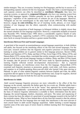 61 
similar strategies. They are, in essence, learning two first languages, and the key to success is in 
distinguishing separate contexts for the two languages. People who learn a second language in 
such separate contexts can often be described as coordinate bilinguals; they have two 
meaning systems, as opposed to compound bilinguals who have one meaning system from 
which both languages operate. Children generally do not have problems with "mixing up 
languages," regardless of the separate-ness of contexts for use of the languages. Moreover, 
"bilinguals are not two monolinguals in the same head" (Cook 1995:58). Most bilinguals, 
however, engage in code-switching (the act of inserting words, phrases, or even longer 
stretches of one language into the other), especially when communicating with another 
bilingual. 
In some cases the acquisition of both languages in bilingual children is slightly slower than 
the normal schedule for first language acquisition. However, a respectable stockpile of research 
(see Reynolds 1991; Schinke-Llano 1989) shows a considerable cognitive benefit of early 
childhood bilingualism, supporting Lambert's (1972) contention that bilingual children are 
more facile at concept formation and have a greater mental flexibility. 
Interference Between First and Second Languages 
A good deal of the research on nonsimultaneous second language acquisition, in both children 
and adults, has focused on the interfering effects of the first and second languages. For the 
most part, research confirms that the linguistic and cognitive processes of second language 
learning in young children are in general similar to first language processes. Ravem (1968), 
Natalicio and Natalicio (1971), Dulay and Burt (1974a), Ervin-Tripp (1974), Milon (1974), and 
Hansen-Bede (1975), among others, concluded that similar strategies and linguistic features are 
present in both first and second language learning in children. Dulay and Burt (1974a) found, 
for example, that 86 percent of more than 500 errors made by Spanish-speaking children 
learning English reflected normal developmental characteristics— that is, expected 
intralingual strategies, not interference errors from the first language. Hansen-Bede (1975) 
examined such linguistic structures as possession, gender, word order, verb forms, questions, 
and negation in an English-speaking three-year-old child who learned Urdu upon moving to 
Pakistan. In spite of some marked linguistic contrasts between English and Urdu, the child's 
acquisition did not appear to show first language interference and, except for negation, showed 
similar strategies and rules for both the first and the second language. 
Interference in Adults 
Adult second language linguistic processes are more vulnerable to the effect of the first 
language on the second, especially the farther apart the two events are. Whether adults learn a 
foreign language in a classroom or out in the "arena," they approach the second language— 
either focally or peripherally—systematically, and they attempt to formulate linguistic rules on 
the basis of whatever linguistic information is available to them: information from the native 
language, the second language, teachers, classmates, and peers. The nature and sequencing of 
these systems has been the subject of a good deal of second language research in the last half of 
the twentieth century. What we have learned above all else from this research is that the saliency 
of interference from the first language does not imply that interference is the most relevant or 
most crucial factor in adult second language acquisition. Adults learning a second language 
manifest some of the same types of errors found in children learning their first language (see 
Chapter 8). 
 