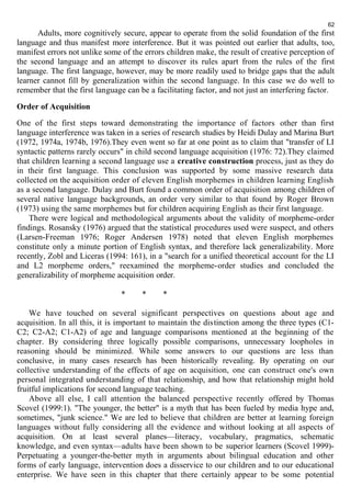 62 
Adults, more cognitively secure, appear to operate from the solid foundation of the first 
language and thus manifest more interference. But it was pointed out earlier that adults, too, 
manifest errors not unlike some of the errors children make, the result of creative perception of 
the second language and an attempt to discover its rules apart from the rules of the first 
language. The first language, however, may be more readily used to bridge gaps that the adult 
learner cannot fill by generalization within the second language. In this case we do well to 
remember that the first language can be a facilitating factor, and not just an interfering factor. 
Order of Acquisition 
One of the first steps toward demonstrating the importance of factors other than first 
language interference was taken in a series of research studies by Heidi Dulay and Marina Burt 
(1972, 1974a, 1974b, 1976).They even went so far at one point as to claim that "transfer of LI 
syntactic patterns rarely occurs" in child second language acquisition (1976: 72).They claimed 
that children learning a second language use a creative construction process, just as they do 
in their first language. This conclusion was supported by some massive research data 
collected on the acquisition order of eleven English morphemes in children learning English 
as a second language. Dulay and Burt found a common order of acquisition among children of 
several native language backgrounds, an order very similar to that found by Roger Brown 
(1973) using the same morphemes but for children acquiring English as their first language. 
There were logical and methodological arguments about the validity of morpheme-order 
findings. Rosansky (1976) argued that the statistical procedures used were suspect, and others 
(Larsen-Freeman 1976; Roger Andersen 1978) noted that eleven English morphemes 
constitute only a minute portion of English syntax, and therefore lack generalizability. More 
recently, Zobl and Liceras (1994: 161), in a "search for a unified theoretical account for the LI 
and L2 morpheme orders," reexamined the morpheme-order studies and concluded the 
generalizability of morpheme acquisition order. 
* * * 
We have touched on several significant perspectives on questions about age and 
acquisition. In all this, it is important to maintain the distinction among the three types (C1- 
C2; C2-A2; C1-A2) of age and language comparisons mentioned at the beginning of the 
chapter. By considering three logically possible comparisons, unnecessary loopholes in 
reasoning should be minimized. While some answers to our questions are less than 
conclusive, in many cases research has been historically revealing. By operating on our 
collective understanding of the effects of age on acquisition, one can construct one's own 
personal integrated understanding of that relationship, and how that relationship might hold 
fruitful implications for second language teaching. 
Above all else, I call attention the balanced perspective recently offered by Thomas 
Scovel (1999:1). "The younger, the better" is a myth that has been fueled by media hype and, 
sometimes, "junk science." We are led to believe that children are better at learning foreign 
languages without fully considering all the evidence and without looking at all aspects of 
acquisition. On at least several planes—literacy, vocabulary, pragmatics, schematic 
knowledge, and even syntax—adults have been shown to be superior learners (Scovel 1999)- 
Perpetuating a younger-the-better myth in arguments about bilingual education and other 
forms of early language, intervention does a disservice to our children and to our educational 
enterprise. We have seen in this chapter that there certainly appear to be some potential 
 