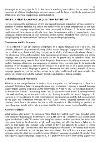 63 
advantages to an early age for SLA, but there is absolutely no evidence that an adult cannot 
overcome all of those disadvantages save one, accent, and the latter is hardly the quintessential 
criterion for effective interpersonal communication. 
ISSUES IN FIRST LANGUAGE ACQUISITION REVISITED 
Having examined the comparison of first and second language acquisition across a number of 
domains of human behavior, we turn in this final section to a brief consideration of the eight 
issues in first language acquisition that were presented in Chapter 2. In most cases the 
implications of these issues are already clear, from the comments in the previous chapter, from 
the reader's logical thinking, or from comments in this chapter. Therefore what follows is a way 
of highlighting the implications of the issues for second language learning. 
Competence and Performance 
It is as difficult to "get at" linguistic competence in a second language as it is in a first. For 
children, judgments of grammaticality may elicit a second language "pop-go-weasel" effect. You 
can be a little more direct in inferring competence in adults; adults can make choices between 
two alternative forms, and sometimes they manifest an awareness of grammaticality in a second 
language. But you must remember that adults are not in general able to verbalize "rules" and 
paradigms consciously even in their native language. Furthermore, in judging utterances in the 
modern language classroom and responses on various tests, teachers need to be cautiously 
attentive to the discrepancy between performance on a given day or in a given context and 
competence in a second language in general. Remember that one isolated sample of second 
language speech may on the surface appear to be rather malformed until you consider that 
sample in comparison with the everyday mistakes and errors of native speakers. 
Comprehension and Production 
Whether or not comprehension is derived from a separate level of competence, there is a 
universal distinction between comprehension and production. Learning a second language 
usually means learning to speak it and to comprehend it! When we say "Do you speak English?" 
or "Parlez-vous francais?" we usually mean "and do you understand it too?" Learning involves 
both modes (unless you are interested only in, say, learning to read in the second language). So 
teaching involves attending to both comprehension and production and the full consideration 
of the gaps and differences between the two. Adult second language learners will, like 
children, often hear a distinction but not be able to produce it. The inability to produce an 
item, therefore, should not be taken to mean that the learner cannot comprehend the item. 
Nature or Nurture? 
What happens after puberty to the magic "little black box" called LAD? Does the adult suffer 
from linguistic "hardening of the arteries"? Does LAD "grow up" somehow? Does lateralization 
signal the death of LAD? We do not have complete answers to these questions, but there have 
been some hints in the discussion of physical, cognitive, and affective factors. What we do 
know is that adults and children alike appear to have the capacity to acquire a second 
language at any age. The only trick that nature might play on adults is to virtually rule out the 
acquisition of authentic accent. As you have seen above, this still leaves a wide swath of 
language properties that may actually be more efficiently acquired in an adult. If an adult does 
not acquire a second language successfully, it is probably because of intervening cognitive or 
 