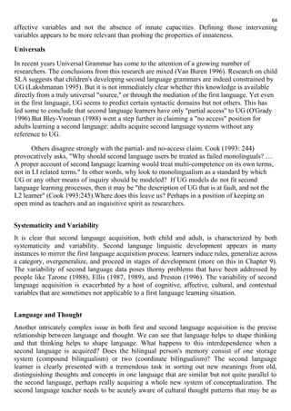 64 
affective variables and not the absence of innate capacities. Defining those intervening 
variables appears to be more relevant than probing the properties of innateness. 
Universals 
In recent years Universal Grammar has come to the attention of a growing number of 
researchers. The conclusions from this research are mixed (Van Buren 1996). Research on child 
SLA suggests that children's developing second language grammars are indeed constrained by 
UG (Lakshmanan 1995). But it is not immediately clear whether this knowledge is available 
directly from a truly universal "source," or through the mediation of the first language. Yet even 
in the first language, UG seems to predict certain syntactic domains but not others. This has 
led some to conclude that second language learners have only "partial access" to UG (O'Grady 
1996).But Bley-Vroman (1988) went a step further in claiming a "no access" position for 
adults learning a second language: adults acquire second language systems without any 
reference to UG. 
Others disagree strongly with the partial- and no-access claim. Cook (1993: 244) 
provocatively asks, "Why should second language users be treated as failed monolinguals? . . . 
A proper account of second language learning would treat multi-competence on its own terms, 
not in LI related terms." In other words, why look to monolingualism as a standard by which 
UG or any other means of inquiry should be modeled? If UG models do not fit second 
language learning processes, then it may be "the description of UG that is at fault, and not the 
L2 learner" (Cook 1993:245).Where does this leave us? Perhaps in a position of keeping an 
open mind as teachers and an inquisitive spirit as researchers. 
Systematicity and Variability 
It is clear that second language acquisition, both child and adult, is characterized by both 
systematicity and variability. Second language linguistic development appears in many 
instances to mirror the first language acquisition process: learners induce rules, generalize across 
a category, overgeneralize, and proceed in stages of development (more on this in Chapter 9). 
The variability of second language data poses thorny problems that have been addressed by 
people like Tarone (1988), Ellis (1987, 1989), and Preston (1996). The variability of second 
language acquisition is exacerbated by a host of cognitive, affective, cultural, and contextual 
variables that are sometimes not applicable to a first language learning situation. 
Language and Thought 
Another intricately complex issue in both first and second language acquisition is the precise 
relationship between language and thought. We can see that language helps to shape thinking 
and that thinking helps to shape language. What happens to this interdependence when a 
second language is acquired? Does the bilingual person's memory consist of one storage 
system (compound bilingualism) or two (coordinate bilingualism)? The second language 
learner is clearly presented with a tremendous task in sorting out new meanings from old, 
distinguishing thoughts and concepts in one language that are similar but not quite parallel to 
the second language, perhaps really acquiring a whole new system of conceptualization. The 
second language teacher needs to be acutely aware of cultural thought patterns that may be as 
 