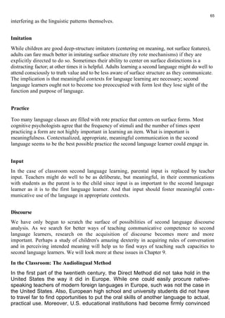 interfering as the linguistic patterns themselves. 
Imitation 
While children are good deep-structure imitators (centering on meaning, not surface features), 
adults can fare much better in imitating surface structure (by rote mechanisms) if they are 
explicitly directed to do so. Sometimes their ability to center on surface distinctions is a 
distracting factor; at other times it is helpful. Adults learning a second language might do well to 
attend consciously to truth value and to be less aware of surface structure as they communicate. 
The implication is that meaningful contexts for language learning are necessary; second 
language learners ought not to become too preoccupied with form lest they lose sight of the 
function and purpose of language. 
Practice 
Too many language classes are filled with rote practice that centers on surface forms. Most 
cognitive psychologists agree that the frequency of stimuli and the number of times spent 
practicing a form are not highly important in learning an item. What is important is 
meaningfulness. Contextualized, appropriate, meaningful communication in the second 
language seems to be the best possible practice the second language learner could engage in. 
Input 
In the case of classroom second language learning, parental input is replaced by teacher 
input. Teachers might do well to be as deliberate, but meaningful, in their communications 
with students as the parent is to the child since input is as important to the second language 
learner as it is to the first language learner. And that input should foster meaningful com-municative 
use of the language in appropriate contexts. 
Discourse 
We have only begun to scratch the surface of possibilities of second language discourse 
analysis. As we search for better ways of teaching communicative competence to second 
language learners, research on the acquisition of discourse becomes more and more 
important. Perhaps a study of children's amazing dexterity in acquiring rules of conversation 
and in perceiving intended meaning will help us to find ways of teaching such capacities to 
second language learners. We will look more at these issues in Chapter 9. 
In the Classroom: The Audiolingual Method 
In the first part of the twentieth century, the Direct Method did not take hold in the 
United States the way it did in Europe. While one could easily procure native-speaking 
teachers of modern foreign languages in Europe, such was not the case in 
the United States. Also, European high school and university students did not have 
to travel far to find opportunities to put the oral skills of another language to actual, 
practical use. Moreover, U.S. educational institutions had become firmly convinced 
65 
 