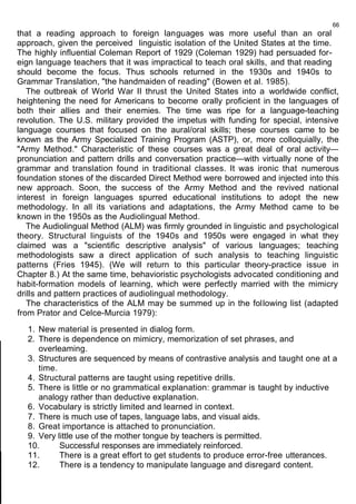 that a reading approach to foreign languages was more useful than an oral 
approach, given the perceived linguistic isolation of the United States at the time. 
The highly influential Coleman Report of 1929 (Coleman 1929) had persuaded for-eign 
language teachers that it was impractical to teach oral skills, and that reading 
66 
should become the focus. Thus schools returned in the 1930s and 1940s to 
Grammar Translation, "the handmaiden of reading" (Bowen et al. 1985). 
The outbreak of World War II thrust the United States into a worldwide conflict, 
heightening the need for Americans to become orally proficient in the languages of 
both their allies and their enemies. The time was ripe for a language-teaching 
revolution. The U.S. military provided the impetus with funding for special, intensive 
language courses that focused on the aural/oral skills; these courses came to be 
known as the Army Specialized Training Program (ASTP), or, more colloquially, the 
"Army Method." Characteristic of these courses was a great deal of oral activity— 
pronunciation and pattern drills and conversation practice—with virtually none of the 
grammar and translation found in traditional classes. It was ironic that numerous 
foundation stones of the discarded Direct Method were borrowed and injected into this 
new approach. Soon, the success of the Army Method and the revived national 
interest in foreign languages spurred educational institutions to adopt the new 
methodology. In all its variations and adaptations, the Army Method came to be 
known in the 1950s as the Audiolingual Method. 
The Audiolingual Method (ALM) was firmly grounded in linguistic and psychological 
theory. Structural linguists of the 1940s and 1950s were engaged in what they 
claimed was a "scientific descriptive analysis" of various languages; teaching 
methodologists saw a direct application of such analysis to teaching linguistic 
patterns (Fries 1945). (We will return to this particular theory-practice issue in 
Chapter 8.) At the same time, behavioristic psychologists advocated conditioning and 
habit-formation models of learning, which were perfectly married with the mimicry 
drills and pattern practices of audiolingual methodology. 
The characteristics of the ALM may be summed up in the following list (adapted 
from Prator and Celce-Murcia 1979): 
1. New material is presented in dialog form. 
2. There is dependence on mimicry, memorization of set phrases, and 
overleaming. 
3. Structures are sequenced by means of contrastive analysis and taught one at a 
time. 
4. Structural patterns are taught using repetitive drills. 
5. There is little or no grammatical explanation: grammar is taught by inductive 
analogy rather than deductive explanation. 
6. Vocabulary is strictly limited and learned in context. 
7. There is much use of tapes, language labs, and visual aids. 
8. Great importance is attached to pronunciation. 
9. Very little use of the mother tongue by teachers is permitted. 
10. Successful responses are immediately reinforced. 
11. There is a great effort to get students to produce error-free utterances. 
12. There is a tendency to manipulate language and disregard content. 
 
