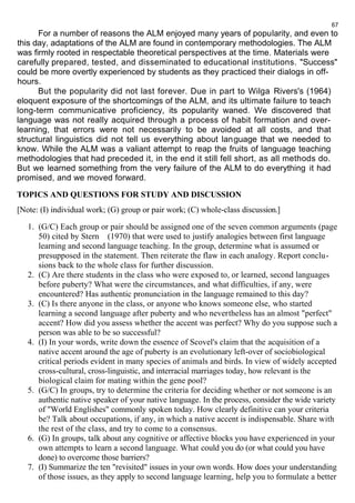 67 
For a number of reasons the ALM enjoyed many years of popularity, and even to 
this day, adaptations of the ALM are found in contemporary methodologies. The ALM 
was firmly rooted in respectable theoretical perspectives at the time. Materials were 
carefully prepared, tested, and disseminated to educational institutions. "Success" 
could be more overtly experienced by students as they practiced their dialogs in off-hours 
.B 
ut the popularity did not last forever. Due in part to Wilga Rivers's (1964) 
eloquent exposure of the shortcomings of the ALM, and its ultimate failure to teach 
long-term communicative proficiency, its popularity waned. We discovered that 
language was not really acquired through a process of habit formation and over-learning, 
that errors were not necessarily to be avoided at all costs, and that 
structural linguistics did not tell us everything about language that we needed to 
know. While the ALM was a valiant attempt to reap the fruits of language teaching 
methodologies that had preceded it, in the end it still fell short, as all methods do. 
But we learned something from the very failure of the ALM to do everything it had 
promised, and we moved forward. 
TOPICS AND QUESTIONS FOR STUDY AND DISCUSSION 
[Note: (I) individual work; (G) group or pair work; (C) whole-class discussion.] 
1. (G/C) Each group or pair should be assigned one of the seven common arguments (page 
50) cited by Stern (1970) that were used to justify analogies between first language 
learning and second language teaching. In the group, determine what is assumed or 
presupposed in the statement. Then reiterate the flaw in each analogy. Report conclu-sions 
back to the whole class for further discussion. 
2. (C) Are there students in the class who were exposed to, or learned, second languages 
before puberty? What were the circumstances, and what difficulties, if any, were 
encountered? Has authentic pronunciation in the language remained to this day? 
3. (C) Is there anyone in the class, or anyone who knows someone else, who started 
learning a second language after puberty and who nevertheless has an almost "perfect" 
accent? How did you assess whether the accent was perfect? Why do you suppose such a 
person was able to be so successful? 
4. (I) In your words, write down the essence of Scovel's claim that the acquisition of a 
native accent around the age of puberty is an evolutionary left-over of sociobiological 
critical periods evident in many species of animals and birds. In view of widely accepted 
cross-cultural, cross-linguistic, and interracial marriages today, how relevant is the 
biological claim for mating within the gene pool? 
5. (G/C) In groups, try to determine the criteria for deciding whether or not someone is an 
authentic native speaker of your native language. In the process, consider the wide variety 
of "World Englishes" commonly spoken today. How clearly definitive can your criteria 
be? Talk about occupations, if any, in which a native accent is indispensable. Share with 
the rest of the class, and try to come to a consensus. 
6. (G) In groups, talk about any cognitive or affective blocks you have experienced in your 
own attempts to learn a second language. What could you do (or what could you have 
done) to overcome those barriers? 
7. (I) Summarize the ten "revisited" issues in your own words. How does your understanding 
of those issues, as they apply to second language learning, help you to formulate a better 
 