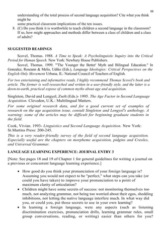 68 
understanding of the total process of second language acquisition? Cite what you think 
might be 
some practical classroom implications of the ten issues. 
8. (C) Do you think it is worthwhile to teach children a second language in the classroom? 
If so, how might approaches and methods differ between a class of children and a class 
of adults? 
SUGGESTED READINGS 
Scovel, Thomas. 1988. A Time to Speak: A Psycholinguistic Inquiry into the Critical 
Period for Human Speech. New York: Newbury House Publishers. 
Scovel, Thomas. 1999. "'The Younger the Better' Myth and Bilingual Education." In 
Gonzalez, Roseann & Melis, Udiko (Eds.), Language Ideologies: Critical Perspectives on the 
English Only Movement Urbana, IL: National Council of Teachers of English. 
For two entertaining and informative reads, I highly recommend Thomas Scovel's book and 
article. The former is well-researched and written in a user-friendly style, and the latter is a 
down-to-earth, practical expose of common myths about age and acquisition. 
Singleton, David and Lengyel, Zsolt (Eds.)- 1995. The Age Factor in Second Language 
Acquisition. Clevedon, U.K.: Multilingual Matters. 
For some original research data, and for a good current set of examples of 
research on the age acquisition issue, consult Singleton and Lengyel's anthology. A 
warning: some of the articles may be difficult for beginning graduate students in 
the field. 
Cook, Vivian. 1993- Linguistics and Second Language Acquisition. New York: 
St.Martins Press: 200-245. 
This is a very reader-friendly survey of the field of second language acquisition. 
Especially useful are the chapters on morpheme acquisition, pidgins and Creoles, 
and Universal Grammar. 
LANGUAGE LEARNING EXPERIENCE: JOURNAL ENTRY 3 
[Note: See pages 18 and 19 of Chapter 1 for general guidelines for writing a journal on 
a previous or concurrent language learning experience.] 
· How good do you think your pronunciation of your foreign language is? 
Assuming you would not expect to be "perfect," what steps can you take (or 
could you have taken) to improve your pronunciation to a point of 
maximum clarity of articulation? 
· Children might have some secrets of success: not monitoring themselves too 
much, not analyzing grammar, not being too worried about their egos, shedding 
inhibitions, not letting the native language interfere much. In what way did 
you, or could you, put those secrets to use in your own learning? 
· In learning a foreign language, were any aspects (such as listening 
discrimination exercises, pronunciation drills, learning grammar rules, small 
group conversations, reading, or writing) easier than others for you? 
 