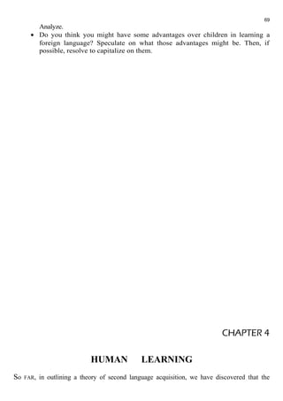 69 
Analyze. 
· Do you think you might have some advantages over children in learning a 
foreign language? Speculate on what those advantages might be. Then, if 
possible, resolve to capitalize on them. 
CHAPTER 4 
HUMAN LEARNING 
So FAR, in outlining a theory of second language acquisition, we have discovered that the 
 