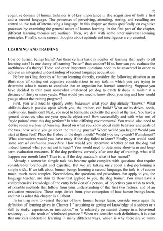 70 
cognitive domain of human behavior is of key importance in the acquisition of both a first 
and a second language. The processes of perceiving, attending, storing, and recalling are 
central to the task of internalizing a language. In this chapter we focus specifically on cognitive 
processes by examining the general nature of human learning. In the first part of the chapter, 
different learning theories are outlined. Then, we deal with some other universal learning 
principles. Finally, some current thoughts about aptitude and intelligence are presented. 
LEARNING AND TRAINING 
How do human beings learn? Are there certain basic principles of learning that apply to all 
learning acts? Is one theory of learning "better" than another? If so, how can you evaluate the 
usefulness of a theory? These and other important questions need to be answered in order to 
achieve an integrated understanding of second language acquisition. 
Before tackling theories of human learning directly, consider the following situation as an 
illustration of sorting out cognitive considerations in any task in which you are trying to 
determine what it means to conclude that an organism has learned something. Suppose you 
have decided to train your somewhat untalented pet dog to catch frisbees in midair at a 
distance of thirty or more yards. What would you need to know about your dog and how would 
you go about the training program? 
First, you will need to specify entry behavior: what your dog already "knows." What 
abilities does it possess upon which you, the trainer, can build? What are its drives, needs, 
motivations, limitations? Next, you need to formulate explicitly the goals of the task. You have a 
general directive; what are your specific objectives? How successfully and with what sort of 
"style points" must this dog perform? In what differing environments? You would also need to 
devise some methods of training. Based on what you know about entry behavior and goals of 
the task, how would you go about the training process? Where would you begin? Would you 
start at three feet? Place the frisbee in the dog's mouth? Would you use rewards? Punishment? 
What alternatives would you have ready if the dog failed to learn? Finally, you would need 
some sort of evaluation procedure. How would you determine whether or not the dog had 
indeed learned what you set out to teach? You would need to determine short-term and long-term 
evaluation measures. If the dog performs correctly after one day of training, what will 
happen one month later? That is, will the dog maintain what it has learned? 
Already a somewhat simple task has become quite complex with questions that require 
considerable forethought and expertise. But we are talking only about a dog performing a 
simple trick. If we talk about human beings learning a second language, the task is of course 
much, much more complex. Nevertheless, the questions and procedures that apply to you, the 
language teacher, are akin to those that applied to you, the dog trainer. You must have a 
comprehensive knowledge of the entry behavior of a person, of objectives you wish to reach, 
of possible methods that follow from your understanding of the first two factors, and of an 
evaluation procedure. These steps derive from your conception of how human beings learn, 
and that is what this chapter is all about. 
In turning now to varied theories of how human beings learn, consider once again the 
definition of learning given in Chapter 1:" acquiring or getting of knowledge of a subject or a 
skill by study, experience, or instruction," or "a relatively permanent change in a behavioral 
tendency, . . . the result of reinforced practice." When we consider such definitions, it is clear 
that one can understand learning in many different ways, which is why there are so many 
 