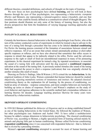 different theories, extended definitions, and schools of thought on the topic of learning. 
71 
We now focus on how psychologists have defined learning, and we will look at these 
theories through the eyes of four psychologists, two representing a behavioristic viewpoint 
(Pavlov and Skinner), one representing a rational/cognitive stance (Ausubel), and one that 
stretches into what could be loosely defined as a constructivist school of thought (Rogers). The 
four positions should illustrate not only some of the history of learning theory, but also the 
diverse perspectives that form the foundations of varying language teaching approaches and 
methods. 
PAVLOV'S CLASSICAL BEHAVIORISM 
Certainly the best-known classical behaviorist is the Russian psychologist Ivan Pavlov, who at the 
turn of the century conducted a series of experiments in which he trained a dog to salivate to the 
tone of a tuning fork through a procedure that has come to be labeled classical conditioning 
For Pavlov the learning process consisted of the formation of associations between stimuli and 
reflexive responses. All of us are aware that certain stimuli automatically produce or elicit rather 
specific responses or reflexes, and we have also observed that sometimes that reflex occurs in 
response to stimuli that appear to be indirectly related to the reflex. Pavlov used the salivation 
response to the sight or smell of food (an unconditioned response) in many of his pioneering 
experiments. In the classical experiment he trained a dog, by repeated occurrences, to associate 
the sound of a tuning fork with salivation until the dog acquired a conditioned response: 
salivation at the sound of the tuning fork. A previously neutral stimulus (the sound of the tuning 
fork) had acquired the power to elicit a response (salivation) that was originally elicited by 
another stimulus (the smell of meat). 
Drawing on Pavlov's findings, John B.Watson (.1913) coined the ten behaviorism. In the 
empirical tradition of John Locke, Watson contended that human behavior should be studied 
objectively, rejecting mentalistic notions of innateness and instinct. He adopted classical 
conditioning theory as the explanation for all learning: by the process of conditioning, we 
build an array of stimulus – response connections, and more complex behaviors are learned by 
building up series or chains of responses. Pavlov’s and Watson’s emphasis on the study of 
overt behavior and rigorous adherence to the scientific method had a tremendous influence on 
learning theories for decades. Language teaching practices likewise for many years were 
influenced by a behavioristic tradition. 
SKINNER’S OPERANT CONDITIONING 
In 1938 B.E.Skinner published his Behavior of Organism and in so doing established himself 
as one of the leading behaviorists in the United States. He followed the tradition of Watson, 
but other psychologists (see Anderson and Ausbel 1965: 5) have called a neobehaviorist 
because he added a unique dimension to behavioristic psychology. The classical conditioning 
of Pavlov was, according to Skinner, a highly specialized form of learning utilized mainly by 
animals and playing little part in human conditioning. Skinner called Pavlovian conditioning 
respondent conditioning since it was concerned with respondent behavior—that is, behavior 
that is elicited by a preceding stimulus. 
Skinner's operant conditioning attempted to account for most of human learning and 
 