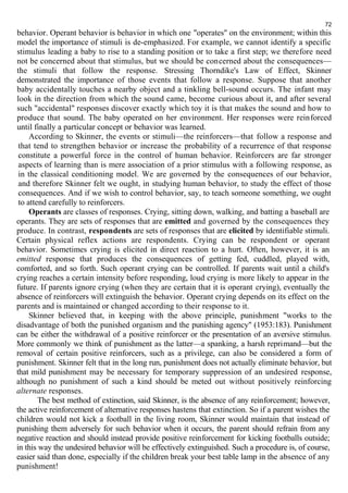 72 
behavior. Operant behavior is behavior in which one "operates" on the environment; within this 
model the importance of stimuli is de-emphasized. For example, we cannot identify a specific 
stimulus leading a baby to rise to a standing position or to take a first step; we therefore need 
not be concerned about that stimulus, but we should be concerned about the consequences— 
the stimuli that follow the response. Stressing Thorndike's Law of Effect, Skinner 
demonstrated the importance of those events that follow a response. Suppose that another 
baby accidentally touches a nearby object and a tinkling bell-sound occurs. The infant may 
look in the direction from which the sound came, become curious about it, and after several 
such "accidental" responses discover exactly which toy it is that makes the sound and how to 
produce that sound. The baby operated on her environment. Her responses were reinforced 
until finally a particular concept or behavior was learned. 
According to Skinner, the events or stimuli—the reinforcers—that follow a response and 
that tend to strengthen behavior or increase the probability of a recurrence of that response 
constitute a powerful force in the control of human behavior. Reinforcers are far stronger 
aspects of learning than is mere association of a prior stimulus with a following response, as 
in the classical conditioning model. We are governed by the consequences of our behavior, 
and therefore Skinner felt we ought, in studying human behavior, to study the effect of those 
consequences. And if we wish to control behavior, say, to teach someone something, we ought 
to attend carefully to reinforcers. 
Operants are classes of responses. Crying, sitting down, walking, and batting a baseball are 
operants. They are sets of responses that are emitted and governed by the consequences they 
produce. In contrast, respondents are sets of responses that are elicited by identifiable stimuli. 
Certain physical reflex actions are respondents. Crying can be respondent or operant 
behavior. Sometimes crying is elicited in direct reaction to a hurt. Often, however, it is an 
emitted response that produces the consequences of getting fed, cuddled, played with, 
comforted, and so forth. Such operant crying can be controlled. If parents wait until a child's 
crying reaches a certain intensity before responding, loud crying is more likely to appear in the 
future. If parents ignore crying (when they are certain that it is operant crying), eventually the 
absence of reinforcers will extinguish the behavior. Operant crying depends on its effect on the 
parents and is maintained or changed according to their response to it. 
Skinner believed that, in keeping with the above principle, punishment "works to the 
disadvantage of both the punished organism and the punishing agency" (1953:183). Punishment 
can be either the withdrawal of a positive reinforcer or the presentation of an aversive stimulus. 
More commonly we think of punishment as the latter—a spanking, a harsh reprimand—but the 
removal of certain positive reinforcers, such as a privilege, can also be considered a form of 
punishment. Skinner felt that in the long run, punishment does not actually eliminate behavior, but 
that mild punishment may be necessary for temporary suppression of an undesired response, 
although no punishment of such a kind should be meted out without positively reinforcing 
alternate responses. 
The best method of extinction, said Skinner, is the absence of any reinforcement; however, 
the active reinforcement of alternative responses hastens that extinction. So if a parent wishes the 
children would not kick a football in the living room, Skinner would maintain that instead of 
punishing them adversely for such behavior when it occurs, the parent should refrain from any 
negative reaction and should instead provide positive reinforcement for kicking footballs outside; 
in this way the undesired behavior will be effectively extinguished. Such a procedure is, of course, 
easier said than done, especially if the children break your best table lamp in the absence of any 
punishment! 
 