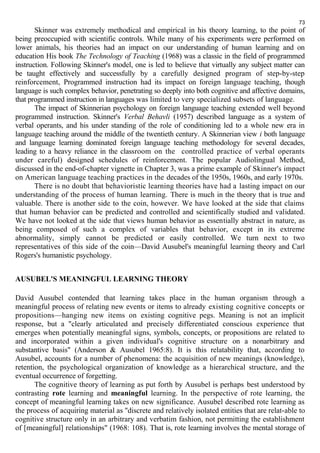 73 
Skinner was extremely methodical and empirical in his theory learning, to the point of 
being preoccupied with scientific controls. While many of his experiments were performed on 
lower animals, his theories had an impact on our understanding of human learning and on 
education His book The Technology of Teaching (1968) was a classic in the field of programmed 
instruction. Following Skinner's model, one is led to believe that virtually any subject matter can 
be taught effectively and successfully by a carefully designed program of step-by-step 
reinforcement, Programmed instruction had its impact on foreign language teaching, though 
language is such complex behavior, penetrating so deeply into both cognitive and affective domains, 
that programmed instruction in languages was limited to very specialized subsets of language. 
The impact of Skinnerian psychology on foreign language teaching extended well beyond 
programmed instruction. Skinner's Verbal Behavli (1957) described language as a system of 
verbal operants, and his under standing of the role of conditioning led to a whole new era in 
language teaching around the middle of the twentieth century. A Skinnerian view i both language 
and language learning dominated foreign language teaching methodology for several decades, 
leading to a heavy reliance in the classroom on the controlled practice of verbal operants 
under careful) designed schedules of reinforcement. The popular Audiolingual Method, 
discussed in the end-of-chapter vignette in Chapter 3, was a prime example of Skinner's impact 
on American language teaching practices in the decades of the 1950s, 1960s, and early 1970s. 
There is no doubt that behavioristic learning theories have had a lasting impact on our 
understanding of the process of human learning. There is much in the theory that is true and 
valuable. There is another side to the coin, however. We have looked at the side that claims 
that human behavior can be predicted and controlled and scientifically studied and validated. 
We have not looked at the side that views human behavior as essentially abstract in nature, as 
being composed of such a complex of variables that behavior, except in its extreme 
abnormality, simply cannot be predicted or easily controlled. We turn next to two 
representatives of this side of the coin—David Ausubel's meaningful learning theory and Carl 
Rogers's humanistic psychology. 
AUSUBEL'S MEANINGFUL LEARNING THEORY 
David Ausubel contended that learning takes place in the human organism through a 
meaningful process of relating new events or items to already existing cognitive concepts or 
propositions—hanging new items on existing cognitive pegs. Meaning is not an implicit 
response, but a "clearly articulated and precisely differentiated conscious experience that 
emerges when potentially meaningful signs, symbols, concepts, or propositions are related to 
and incorporated within a given individual's cognitive structure on a nonarbitrary and 
substantive basis" (Anderson & Ausubel 1965:8). It is this relatability that, according to 
Ausubel, accounts for a number of phenomena: the acquisition of new meanings (knowledge), 
retention, the psychological organization of knowledge as a hierarchical structure, and the 
eventual occurrence of forgetting. 
The cognitive theory of learning as put forth by Ausubel is perhaps best understood by 
contrasting rote learning and meaningful learning. In the perspective of rote learning, the 
concept of meaningful learning takes on new significance. Ausubel described rote learning as 
the process of acquiring material as "discrete and relatively isolated entities that are relat-able to 
cognitive structure only in an arbitrary and verbatim fashion, not permitting the establishment 
of [meaningful] relationships" (1968: 108). That is, rote learning involves the mental storage of 
 