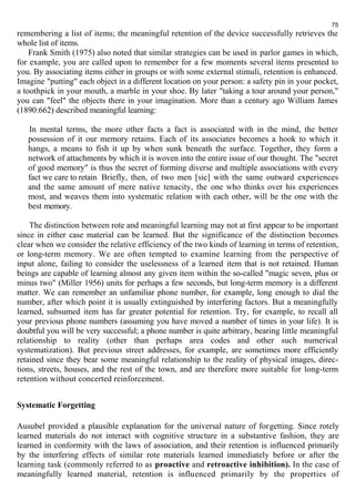 75 
remembering a list of items; the meaningful retention of the device successfully retrieves the 
whole list of items. 
Frank Smith (1975) also noted that similar strategies can be used in parlor games in which, 
for example, you are called upon to remember for a few moments several items presented to 
you. By associating items either in groups or with some external stimuli, retention is enhanced. 
Imagine "putting" each object in a different location on your person: a safety pin in your pocket, 
a toothpick in your mouth, a marble in your shoe. By later "taking a tour around your person," 
you can "feel" the objects there in your imagination. More than a century ago William James 
(1890:662) described meaningful learning: 
In mental terms, the more other facts a fact is associated with in the mind, the better 
possession of it our memory retains. Each of its associates becomes a hook to which it 
hangs, a means to fish it up by when sunk beneath the surface. Together, they form a 
network of attachments by which it is woven into the entire issue of our thought. The "secret 
of good memory" is thus the secret of forming diverse and multiple associations with every 
fact we care to retain Briefly, then, of two men [sic] with the same outward experiences 
and the same amount of mere native tenacity, the one who thinks over his experiences 
most, and weaves them into systematic relation with each other, will be the one with the 
best memory. 
The distinction between rote and meaningful learning may not at first appear to be important 
since in either case material can be learned. But the significance of the distinction becomes 
clear when we consider the relative efficiency of the two kinds of learning in terms of retention, 
or long-term memory. We are often tempted to examine learning from the perspective of 
input alone, failing to consider the uselessness of a learned item that is not retained. Human 
beings are capable of learning almost any given item within the so-called "magic seven, plus or 
minus two" (Miller 1956) units for perhaps a few seconds, but long-term memory is a different 
matter. We can remember an unfamiliar phone number, for example, long enough to dial the 
number, after which point it is usually extinguished by interfering factors. But a meaningfully 
learned, subsumed item has far greater potential for retention. Try, for example, to recall all 
your previous phone numbers (assuming you have moved a number of times in your life). It is 
doubtful you will be very successful; a phone number is quite arbitrary, bearing little meaningful 
relationship to reality (other than perhaps area codes and other such numerical 
systematization). But previous street addresses, for example, are sometimes more efficiently 
retained since they bear some meaningful relationship to the reality of physical images, direc-tions, 
streets, houses, and the rest of the town, and are therefore more suitable for long-term 
retention without concerted reinforcement. 
Systematic Forgetting 
Ausubel provided a plausible explanation for the universal nature of forgetting. Since rotely 
learned materials do not interact with cognitive structure in a substantive fashion, they are 
learned in conformity with the laws of association, and their retention is influenced primarily 
by the interfering effects of similar rote materials learned immediately before or after the 
learning task (commonly referred to as proactive and retroactive inhibition). In the case of 
meaningfully learned material, retention is influenced primarily by the properties of 
 