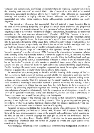 76 
"relevant and cumulatively established ideational systems in cognitive structure with which 
the learning task interacts" (Ausubel 1968: 108). Compared to this kind of extended 
interaction, concurrent interfering effects have relatively little influence on meaningful 
learning, and retention is highly efficient. Hence, addresses are retained as part of a 
meaningful set, while phone numbers, being self-contained, isolated entities, are easily 
forgotten. 
We cannot say, of course, that meaningfully learned material is never forgotten. But in 
the case of such learning, forgetting takes place in a much more intentional and purposeful 
manner because it is a continuation of the very process of subsumption by which one learns; 
forgetting is really a second or "obliterative" stage of subsumption, characterized as "memorial 
reduction to the least common denominator" (Ausubel 1963:218). Because it is more 
economical and less burdensome to retain a single inclusive concept than to remember a large 
number of more specific items, the importance of a specific item tends to be incorporated 
into the generalized meaning of the larger item. In this obliterative stage of subsumption, the 
specific items become progressively less identifiable as entities in their own right until they 
are finally no longer available and are said to be forgotten (see Figure 4.2). 
It is this second stage of subsumption that operates through what I have called 
"cognitive pruning" procedures (Brown 1972). Pruning is the elimination of unnecessary clutter 
and a clearing of the way for more material to enter the cognitive field, in the same way that 
pruning a tree ultimately allows greater and fuller growth. Using the building-block analogy, 
one might say that, at the outset, a structure made of blocks is seen as a few individual blocks, 
but as "nucleation" begins to give the structure a perceived shape, some of the single blocks 
achieve less and less identity in their own right and become subsumed into the larger structure. 
Finally, the single blocks are lost to perception, or pruned out, to use the metaphor, and the total 
structure is perceived as a single whole without clearly defined parts. 
An example of such pruning may be found in a child's learning of the concept of "hot"— 
that is, excessive heat capable of burning. A small child's first exposure to such heat may be 
either direct contact with or verbally mediated exposure to hot coffee, a pan of boiling water, 
a stove, an iron, a candle. That first exposure may be readily recalled for some time as the 
child maintains a meaningful association between a parent's hot coffee and hurting. After a 
number of exposures to things that are very hot, the child begins to form a concept of 
"hotness" by clustering experiences together and forming a generalization. In so doing the 
bits and pieces of experience that actually built the concept are slowly forgotten—pruned— in 
favor of the general concept that, in the years that follow, enables the child to extrapolate to 
future experiences and to avoid burning fingers on hot objects. 
An important aspect of the pruning stage of learning is that subsumptive forgetting, or 
pruning, is not haphazard or chance—it is systematic. Thus by promoting optimal pruning 
procedures, we have a potential learning situation that will produce retention beyond that 
normally expected under more traditional theories of forgetting. 
Research on language attrition has focused on a variety of possible causes for the loss of 
second language skills (see Weltens & Cohen 1989; Weltens 1987; Lambert & Freed 1982). 
Some of the more common reasons center on the strength and conditions of initial learning, on 
the kind of use that a second language has been put to, and on the motivational factors 
contributing to forgetting. Robert Gardner (1982) contended that in some contexts a lack of 
an "integrative" orientation (but see caveats in Chapter 6) toward the target culture could 
contribute to forgetting. 
Native language forgetting occurs in some cases of subtractive bilingualism (members of 
 