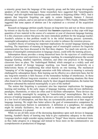 77 
a minority group learn the language of the majority group, and the latter group downgrades 
speakers of the minority language). Some researchers have suggested that "neurolinguistic 
blocking" and left-/right-brain functioning could contribute to forgetting (Obler 1982). And it 
appears that long-term forgetting can apply to certain linguistic features I (lexical, 
phonological, syntactic, and so on) and not to others (Andersen I 1982). Finally, Olshtain (1989) 
suggested that some aspects of attrition can I be explained as a reversal of the acquisition 
process. 
Research on language attrition usually focuses on long-term loss and not on those minute-by- 
minute or day-by-day losses of material that learners experience as they cope with large 
quantities of new material in the course of a semester or year of classroom language learning. 
It is this classroom context that poses the more immediate problem for the language teacher. 
Ausubel's solution to that problem would lie in the initial learning process: systematic, 
meaningful subsumption of material at the outset in order to enhance the retention process. 
Ausubel's theory of learning has important implications for second language learning and 
teaching. The importance of meaning in language and of meaningful contexts for linguistic 
communication has been discussed in the first three chapters. Too much rote activity, at the 
expense of meaningful communication in language classes, could stifle the learning process. 
Subsumption theory provides a strong theoretical basis for the rejection of conditioning 
models of practice and repetition in language teaching. In a meaningful process like second 
language learning, mindless repetition, imitation, and other rote practices in the language 
classroom have no place. The Audiolingual Method, which emerged as a widely used and 
accepted method of foreign language teaching, was based almost exclusively on a 
behavioristic theory of conditioning that relied heavily on rote learning. The mechanical 
"stamping in" of the language through saturation with little reference to meaning is seriously 
challenged by subsumption theory. Rote learning can be effective on a short-term basis, but for 
any long-term retention it fails because of the tremendous buildup of interference. In those 
cases in which efficient long-term retention is attained in rote-learning situations like those 
often found in the Audiolingual Method, maybe by sheer dogged determination, the learner has 
somehow subsumed the material meaningfully in spite of the method! 
The notion that forgetting is systematic also has important implications for language 
learning and teaching. In the early stages of language learning, certain devices (definitions, 
paradigms, illustrations, or rules) are often used to facilitate subsumption. These devices can 
be made initially meaningful by assigning or "manufacturing" meaningfulness. But in the 
process of making language automatic, the devices serve only as interim entities, meaningful 
at a low level of subsumption, and then they are systematically pruned out at later stages of 
language learning. We might thus better achieve the goal of communicative competence by 
removing unnecessary barriers to automaticity. A definition or a paraphrase, for example, 
might be initially facilitative, but as its need is minimized by larger and more global 
conceptualizations, it is pruned. 
While we are all fully aware of the decreasing dependence upon such devices in language 
learning, Ausubel's theory of learning may help to give explanatory adequacy to the notion. 
Language teachers might consider urging students to "forget" these interim, mechanical items 
as they make progress in a language and instead to focus more on the communicative use 
(comprehension or production) of language. 
 