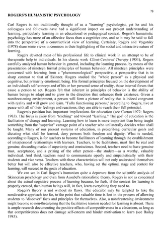 78 
ROGERS'S HUMANISTIC PSYCHOLOGY 
Carl Rogers is not traditionally thought of as a "learning" psychologist, yet he and his 
colleagues and followers have had a significant impact on our present understanding of 
learning, particularly learning in an educational or pedagogical context. Rogers's humanistic 
psychology has more of an affective focus than a cognitive one, and so it may be said to fall 
into the perspective of a constructivist view of learning. Certainly, Rogers and Vygotsky 
(1978) share some views in common in their highlighting of the social and interactive nature of 
learning. 
Rogers devoted most of his professional life to clinical work in an attempt to be of 
therapeutic help to individuals. In his classic work Client-Centered Therapy (1951), Rogers 
carefully analyzed human behavior in general, including the learning process, by means of the 
presentation of nineteen formal principles of human behavior. All nineteen principles were 
concerned with learning from a "phenomenological" perspective, a perspective that is in 
sharp contrast to that of Skinner. Rogers studied the "whole person" as a physical and 
cognitive, but primarily emotional, being. His formal principles focused on the development of 
an individual's self-concept and of his or her personal sense of reality, those internal forces that 
cause a person to act. Rogers felt that inherent in principles of behavior is the ability of 
human beings to adapt and to grow in the direction that enhances their existence. Given a 
nonthreatening environment, a person will form a picture of reality that is indeed congruent 
with reality and will grow and learn. "Fully functioning persons," according to Rogers, live at 
peace with all of their feelings and reactions; they are able to reach their full potential. 
Rogers's position has important implications for education (see Curran 1972; Rogers 
1983). The focus is away from "teaching" and toward "learning." The goal of education is the 
facilitation of change and learning. Learning how to learn is more important than being taught 
something from the "superior" vantage point of a teacher who unilaterally decides what shall 
be taught. Many of our present systems of education, in prescribing curricular goals and 
dictating what shall be learned, deny persons both freedom and dignity. What is needed, 
according to Rogers, is for teachers to become facilitators of learning through the establishment 
of interpersonal relationships with learners. Teachers, to be facilitators, must first be real and 
genuine, discarding masks of superiority and omniscience. Second, teachers need to have genuine 
trust, acceptance, and a prizing of the other person—the student—as a worthy, valuable 
individual. And third, teachers need to communicate openly and empathetically with their 
students and vice versa. Teachers with these characteristics will not only understand themselves 
better but will also be effective teachers, who, having set the optimal stage and context for 
learning, will succeed in the goals of education. 
We can see in Carl Rogers’s humanism quite a departure from the scientific analysis of 
Skinnerian psychology and even from Ausubel's rationalistic theory. Rogers is not as concerned 
about the actual cognitive process of learning because, he feels, if the context for learning is 
properly created, then human beings will, in fact, learn everything they need to. 
Rogers's theory is not without its flaws. The educator may be tempted to take the 
nondirective approach too far, to the point that valuable time is lost in the process of allowing 
students to "discover" facts and principles for themselves. Also, a nonthreatening environment 
might become so non-threatening that the facilitative tension needed for learning is absent. There 
is ample research documenting the positive effects of competitiveness in a classroom, as long as 
that competitiveness does not damage self-esteem and hinder motivation to learn (see Bailey 
1983). 
 