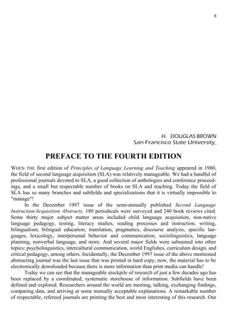 8 
H. DOUGLAS BROWN 
San Francisco State University 
PREFACE TO THE FOURTH EDITION 
WHEN THE first edition of Principles of Language Learning and Teaching appeared in 1980, 
the field of second language acquisition (SLA) was relatively manageable. We had a handful of 
professional journals devoted to SLA, a good collection of anthologies and conference proceed-ings, 
and a small but respectable number of books on SLA and teaching. Today the field of 
SLA has so many branches and subfields and specializations that it is virtually impossible to 
"manage"! 
In the December 1997 issue of the semi-annually published Second Language 
Instruction/Acquisition Abstracts, 180 periodicals were surveyed and 240 book reviews cited. 
Some thirty major subject matter areas included child language acquisition, non-native 
language pedagogy, testing, literacy studies, reading processes and instruction, writing, 
bilingualism, bilingual education, translation, pragmatics, discourse analysis, specific lan-guages, 
lexicology, interpersonal behavior and communication, sociolinguistics, language 
planning, nonverbal language, and more. And several major fields were subsumed into other 
topics: psycholinguistics, intercultural communication, world Englishes, curriculum design, and 
critical pedagogy, among others. Incidentally, the December 1997 issue of the above mentioned 
abstracting journal was the last issue that was printed in hard copy; now, the material has to be 
electronically downloaded because there is more information than print media can handle! 
Today we can see that the manageable stockpile of research of just a few decades ago has 
been replaced by a coordinated, systematic storehouse of information. Subfields have been 
defined and explored. Researchers around the world are meeting, talking, exchanging findings, 
comparing data, and arriving at some mutually acceptable explanations. A remarkable number 
of respectable, refereed journals are printing the best and most interesting of this research. Our 
 