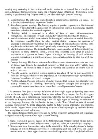 80 
learning vary according to the context and subject matter to be learned, but a complex task 
such as language learning involves every one of Gagne's types of learning—from simple signal 
learning to problem solving. Gagne (1965: 58-59) identified eight types of learning: 
1. Signal learning. The individual learns to make a general diffuse response to a signal. This 
is the classical conditioned response of Pavlov. 
2. Stimulus-response learning. The learner acquires a precise response to a discriminated 
stimulus. What is learned is a connection or, in Skinnerian terms, a discriminated operant, 
sometimes called an instrumental response. 
3. Chaining. What is acquired is a chain of two or more stimulus-response 
connections.The conditions for such learning have also been described by Skinner. 
4. Verbal association. Verbal association is the learning of chains that are verbal. Basically, 
the conditions resemble those for other (motor) chains. However, the presence of 
language in the human being makes this a special type of chaining because internal links 
may be selected from the individual's previously learned reper toire of language. 
5. Multiple discrimination. The individual learns to make a number of different identifying 
responses to many different stimuli, which may resemble each other in physical 
appearance to a greater or lesser degree. Although the learning of each stimulus-response 
connection is a simple occurrence, the connections tend to inter fere with one 
another. 
6. Concept learning. The learner acquires the ability to make a common response to a class 
of stimuli even though the individual members of that class may differ widely from 
each other. The learner is able to make a response that identifies an entire class of 
objects or events. 
7. Principle learning. In simplest terms, a principle is a chain of two or more concepts. It 
functions to organize behavior and experience. In Ausubel's terminology, a principle is a 
"subsumer"—a cluster of related concepts. 
8. Problem solving. Problem solving is a kind of learning that requires the internal events 
usually referred to as "thinking. "Previously acquired concepts and principles are 
combined in a conscious focus on an unresolved or ambiguous set of events. 
It is apparent from just a cursory definition of these eight types of learning that some 
types are better explained by certain theories than others. For example, the first five types 
seem to fit easily into a behavioristic framework, while the last three are better explained by 
Ausubel's or Rogers's theories of learning. Since all eight types of learning are relevant to 
second language learning, the implication is that certain "lower"-level aspects of second 
language learning may be more adequately treated by behavioristic approaches and methods, 
while certain "higher"-order types of learning are more effectively taught by methods derived 
from a cognitive approach to learning. 
The second language learning process can be further efficiently categorized and sequenced 
in cognitive terms by means of the eight types of learning. 
1. Signal learning in general occurs in the total language process: human beings make a 
general response of some kind (emotional, cognitive, verbal, or nonverbal) to language. 
2. Stimulus-response learning is evident in the acquisition of the sound system of a foreign 
language in which, through a process of conditioning and trial and error, the learner 
makes closer and closer approximations to nativelike pronunciation. Simple lexical items 
 