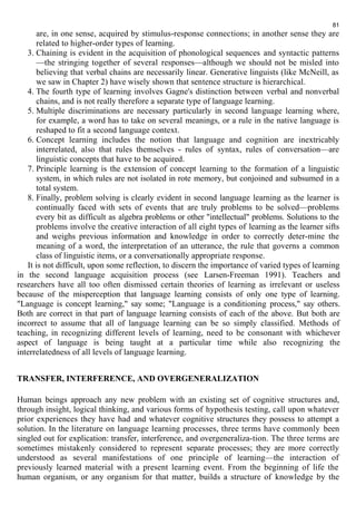 81 
are, in one sense, acquired by stimulus-response connections; in another sense they are 
related to higher-order types of learning. 
3. Chaining is evident in the acquisition of phonological sequences and syntactic patterns 
—the stringing together of several responses—although we should not be misled into 
believing that verbal chains are necessarily linear. Generative linguists (like McNeill, as 
we saw in Chapter 2) have wisely shown that sentence structure is hierarchical. 
4. The fourth type of learning involves Gagne's distinction between verbal and nonverbal 
chains, and is not really therefore a separate type of language learning. 
5. Multiple discriminations are necessary particularly in second language learning where, 
for example, a word has to take on several meanings, or a rule in the native language is 
reshaped to fit a second language context. 
6. Concept learning includes the notion that language and cognition are inextricably 
interrelated, also that rules themselves - rules of syntax, rules of conversation—are 
linguistic concepts that have to be acquired. 
7. Principle learning is the extension of concept learning to the formation of a linguistic 
system, in which rules are not isolated in rote memory, but conjoined and subsumed in a 
total system. 
8. Finally, problem solving is clearly evident in second language learning as the learner is 
continually faced with sets of events that are truly problems to be solved—problems 
every bit as difficult as algebra problems or other "intellectual" problems. Solutions to the 
problems involve the creative interaction of all eight types of learning as the learner sifts 
and weighs previous information and knowledge in order to correctly deter-mine the 
meaning of a word, the interpretation of an utterance, the rule that governs a common 
class of linguistic items, or a conversationally appropriate response. 
It is not difficult, upon some reflection, to discern the importance of varied types of learning 
in the second language acquisition process (see Larsen-Freeman 1991). Teachers and 
researchers have all too often dismissed certain theories of learning as irrelevant or useless 
because of the misperception that language learning consists of only one type of learning. 
"Language is concept learning," say some; "Language is a conditioning process," say others. 
Both are correct in that part of language learning consists of each of the above. But both are 
incorrect to assume that all of language learning can be so simply classified. Methods of 
teaching, in recognizing different levels of learning, need to be consonant with whichever 
aspect of language is being taught at a particular time while also recognizing the 
interrelatedness of all levels of language learning. 
TRANSFER, INTERFERENCE, AND OVERGENERALIZATION 
Human beings approach any new problem with an existing set of cognitive structures and, 
through insight, logical thinking, and various forms of hypothesis testing, call upon whatever 
prior experiences they have had and whatever cognitive structures they possess to attempt a 
solution. In the literature on language learning processes, three terms have commonly been 
singled out for explication: transfer, interference, and overgeneraliza-tion. The three terms are 
sometimes mistakenly considered to represent separate processes; they are more correctly 
understood as several manifestations of one principle of learning—the interaction of 
previously learned material with a present learning event. From the beginning of life the 
human organism, or any organism for that matter, builds a structure of knowledge by the 
 