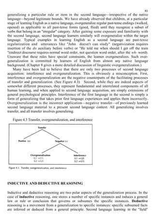 83 
generalizing a particular rule or item in the second language—irrespective of the native 
language—beyond legitimate bounds. We have already observed that children, at a particular 
stage of learning English as a native language, overgeneralize regular past-tense endings (walked, 
opened) as applicable to all past-tense forms (goed, flied) until they recognize a subset of 
verbs that belong in an "irregular" category. After gaining some exposure and familiarity with 
the second language, second language learners similarly will overgeneralize within the target 
language. Typical examples in learning English as a second language are past-tense 
regularization and utterances like "John doesn't can study" (negativization requires 
insertion of the do auxiliary before verbs) or "He told me when should I get off the train 
"(indirect discourse requires normal word order, not question word order, after the wh- word). 
Unaware that these rules have special constraints, the learner overgeneralizes. Such over-generalization 
is committed by learners of English from almost any native language 
background. (Chapter 8 gives a more detailed discussion of linguistic overgeneralization.) 
Many have been led to believe that there are only two processes of second language 
acquisition: interference and overgeneralization. This is obviously a misconception. First, 
interference and overgeneralization are the negative counterparts of the facilitating processes 
of transfer and generalization. (See Figure 4.3) Second, while they are indeed aspects of 
somewhat different processes, they represent fundamental and interrelated components of all 
human learning, and when applied to second language acquisition, are simply extensions of 
general psychological principles. Interference of the first language in the second is simply a 
form of generalizing that takes prior first language experiences and applies them incorrectly. 
Overgeneralization is the incorrect application—negative transfer—of previously learned 
second language material to a present second language context. All generalizing involves 
transfer, and all transfer involves generalizing. 
Figure 4.3 Transfer, overgeneralization, and interference 
INDUCTIVE AND DEDUCTIVE REASONING 
Inductive and deductive reasoning are two polar aspects of the generalization process. In the 
case of inductive reasoning, one stores a number of specific instances and induces a general 
law or rule or conclusion that governs or subsumes the specific instances. Deductive 
reasoning is a movement from a generalization to specific instances: specific subsumed facts 
are inferred or deduced from a general principle. Second language learning in the "field" 
 
