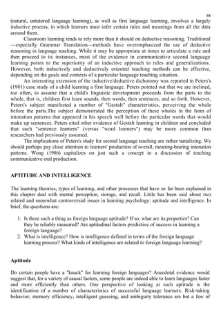 84 
(natural, untutored language learning), as well as first language learning, involves a largely 
inductive process, in which learners must infer certain rules and meanings from all the data 
around them. 
Classroom learning tends to rely more than it should on deductive reasoning. Traditional 
—especially Grammar Translation—methods have overemphasized the use of deductive 
reasoning in language teaching. While it may be appropriate at times to articulate a rule and 
then proceed to its instances, most of the evidence in communicative second language 
learning points to the superiority of an inductive approach to rules and generalizations. 
However, both inductively and deductively oriented teaching methods can be effective, 
depending on the goals and contexts of a particular language teaching situation. 
An interesting extension of the inductive/deductive dichotomy was reported in Peters's 
(1981) case study of a child learning a first language. Peters pointed out that we are inclined, 
too often, to assume that a child's linguistic development proceeds from the parts to the 
whole, that is, children first learn sounds, then words, then sentences, and so forth. However, 
Peters's subject manifested a number of "Gestalt" characteristics, perceiving the whole 
before the parts.The subject demonstrated the perception of these wholes in the form of 
intonation patterns that appeared in his speech well before the particular words that would 
make up sentences. Peters cited other evidence of Gestalt learning in children and concluded 
that such "sentence learners" (versus "word learners") may be more common than 
researchers had previously assumed. 
The implications of Peters's study for second language teaching are rather tantalizing. We 
should perhaps pay close attention to learners' production of overall, meaning-bearing intonation 
patterns. Wong (1986) capitalizes on just such a concept in a discussion of teaching 
communicative oral production. 
APTITUDE AND INTELLIGENCE 
The learning theories, types of learning, and other processes that have so far been explained in 
this chapter deal with mental perception, storage, and recall. Little has been said about two 
related and somewhat controversial issues in learning psychology: aptitude and intelligence. In 
brief, the questions are: 
1. Is there such a thing as foreign language aptitude? If so, what are its properties? Can 
they be reliably measured? Are aptitudinal factors predictive of success in learning a 
foreign language? 
2. What is intelligence? How is intelligence defined in terms of the foreign language 
learning process? What kinds of intelligence are related to foreign language learning? 
Aptitude 
Do certain people have a "knack" for learning foreign languages? Anecdotal evidence would 
suggest that, for a variety of causal factors, some people are indeed able to learn languages faster 
and more efficiently than others. One perspective of looking at such aptitude is the 
identification of a number of characteristics of successful language learners. Risk-taking 
behavior, memory efficiency, intelligent guessing, and ambiguity tolerance are but a few of 
 