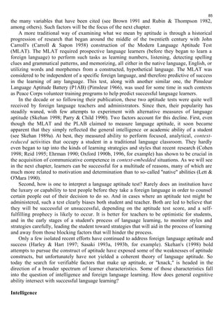 85 
the many variables that have been cited (see Brown 1991 and Rubin & Thompson 1982, 
among others). Such factors will be the focus of the next chapter. 
A more traditional way of examining what we mean by aptitude is through a historical 
progression of research that began around the middle of the twentieth century with John 
Carroll's (Carroll & Sapon 1958) construction of the Modern Language Aptitude Test 
(MLAT). The MLAT required prospective language learners (before they began to learn a 
foreign language) to perform such tasks as learning numbers, listening, detecting spelling 
clues and grammatical patterns, and memorizing, all either in the native language, English, or 
utilizing words and morphemes from a constructed, hypothetical language. The MLAT was 
considered to be independent of a specific foreign language, and therefore predictive of success 
in the learning of any language. This test, along with another similar one, the Pimsleur 
Language Aptitude Battery (P1AB) (Pimsleur 1966), was used for some time in such contexts 
as Peace Corps volunteer training programs to help predict successful language learners. 
In the decade or so following their publication, these two aptitude tests were quite well 
received by foreign language teachers and administrators. Since then, their popularity has 
steadily waned, with few attempts to experiment with alternative measures of language 
aptitude (Skehan 1998; Parry & Child 1990). Two factors account for this decline. First, even 
though the MLAT and the PLAB claimed to measure language aptitude, it soon became 
apparent that they simply reflected the general intelligence or academic ability of a student 
(see Skehan 1989a). At best, they measured ability to perform focused, analytical, context-reduced 
activities that occupy a student in a traditional language classroom. They hardly 
even began to tap into the kinds of learning strategies and styles that recent research (Cohen 
1998; Reid 1995; Ehrman 1990; Oxford 1990b, 1996, for example) has shown to be crucial in 
the acquisition of communicative competence in context-embedded situations. As we will see 
in the next chapter, learners can be successful for a multitude of reasons, many of which are 
much more related to motivation and determination than to so-called "native" abilities (Lett & 
O'Mara 1990). 
Second, how is one to interpret a language aptitude test? Rarely does an institution have 
the luxury or capability to test people before they take a foreign language in order to counsel 
certain people out of their decision to do so. And in cases where an aptitude test might be 
administered, such a test clearly biases both student and teacher. Both are led to believe that 
they will be successful or unsuccessful, depending on the aptitude test score, and a self-fulfilling 
prophecy is likely to occur. It is better for teachers to be optimistic for students, 
and in the early stages of a student's process of language learning, to monitor styles and 
strategies carefully, leading the student toward strategies that will aid in the process of learning 
and away from those blocking factors that will hinder the process. 
Only a few isolated recent efforts have continued to address foreign language aptitude and 
success (Harley & Hart 1997; Sasaki 1993a, 1993b, for example). Skehan's (1998) bold 
attempts to pursue the construct of aptitude have exposed some of the weaknesses of aptitude 
constructs, but unfortunately have not yielded a coherent theory of language aptitude. So 
today the search for verifiable factors that make up aptitude, or "knack," is headed in the 
direction of a broader spectrum of learner characteristics. Some of those characteristics fall 
into the question of intelligence and foreign language learning. How does general cognitive 
ability intersect with successful language learning? 
Intelligence 
 