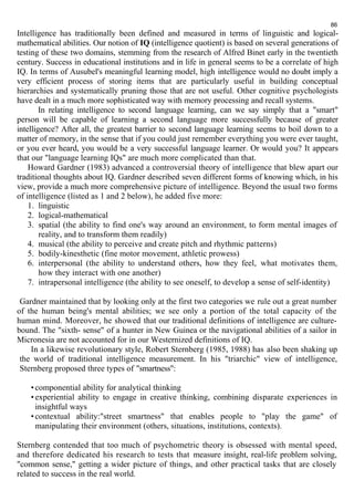 86 
Intelligence has traditionally been defined and measured in terms of linguistic and logical-mathematical 
abilities. Our notion of IQ (intelligence quotient) is based on several generations of 
testing of these two domains, stemming from the research of Alfred Binet early in the twentieth 
century. Success in educational institutions and in life in general seems to be a correlate of high 
IQ. In terms of Ausubel's meaningful learning model, high intelligence would no doubt imply a 
very efficient process of storing items that are particularly useful in building conceptual 
hierarchies and systematically pruning those that are not useful. Other cognitive psychologists 
have dealt in a much more sophisticated way with memory processing and recall systems. 
In relating intelligence to second language learning, can we say simply that a "smart" 
person will be capable of learning a second language more successfully because of greater 
intelligence? After all, the greatest barrier to second language learning seems to boil down to a 
matter of memory, in the sense that if you could just remember everything you were ever taught, 
or you ever heard, you would be a very successful language learner. Or would you? It appears 
that our "language learning IQs" are much more complicated than that. 
Howard Gardner (1983) advanced a controversial theory of intelligence that blew apart our 
traditional thoughts about IQ. Gardner described seven different forms of knowing which, in his 
view, provide a much more comprehensive picture of intelligence. Beyond the usual two forms 
of intelligence (listed as 1 and 2 below), he added five more: 
1. linguistic 
2. logical-mathematical 
3. spatial (the ability to find one's way around an environment, to form mental images of 
reality, and to transform them readily) 
4. musical (the ability to perceive and create pitch and rhythmic patterns) 
5. bodily-kinesthetic (fine motor movement, athletic prowess) 
6. interpersonal (the ability to understand others, how they feel, what motivates them, 
how they interact with one another) 
7. intrapersonal intelligence (the ability to see oneself, to develop a sense of self-identity) 
Gardner maintained that by looking only at the first two categories we rule out a great number 
of the human being's mental abilities; we see only a portion of the total capacity of the 
human mind. Moreover, he showed that our traditional definitions of intelligence are culture-bound. 
The "sixth- sense" of a hunter in New Guinea or the navigational abilities of a sailor in 
Micronesia are not accounted for in our Westernized definitions of IQ. 
In a likewise revolutionary style, Robert Sternberg (1985, 1988) has also been shaking up 
the world of traditional intelligence measurement. In his "triarchic" view of intelligence, 
Sternberg proposed three types of "smartness": 
• componential ability for analytical thinking 
• experiential ability to engage in creative thinking, combining disparate experiences in 
insightful ways 
• contextual ability:"street smartness" that enables people to "play the game" of 
manipulating their environment (others, situations, institutions, contexts). 
Sternberg contended that too much of psychometric theory is obsessed with mental speed, 
and therefore dedicated his research to tests that measure insight, real-life problem solving, 
"common sense," getting a wider picture of things, and other practical tasks that are closely 
related to success in the real world. 
 