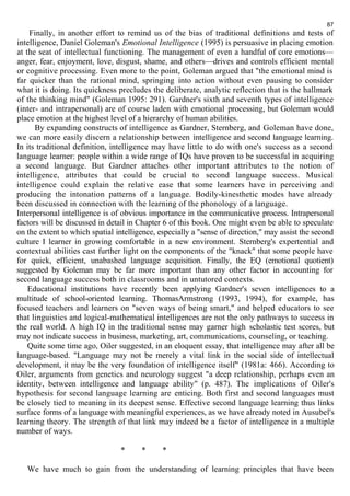 87 
Finally, in another effort to remind us of the bias of traditional definitions and tests of 
intelligence, Daniel Goleman's Emotional Intelligence (1995) is persuasive in placing emotion 
at the seat of intellectual functioning. The management of even a handful of core emotions— 
anger, fear, enjoyment, love, disgust, shame, and others—drives and controls efficient mental 
or cognitive processing. Even more to the point, Goleman argued that "the emotional mind is 
far quicker than the rational mind, springing into action without even pausing to consider 
what it is doing. Its quickness precludes the deliberate, analytic reflection that is the hallmark 
of the thinking mind" (Goleman 1995: 291). Gardner's sixth and seventh types of intelligence 
(inter- and intrapersonal) are of course laden with emotional processing, but Goleman would 
place emotion at the highest level of a hierarchy of human abilities. 
By expanding constructs of intelligence as Gardner, Sternberg, and Goleman have done, 
we can more easily discern a relationship between intelligence and second language learning. 
In its traditional definition, intelligence may have little to do with one's success as a second 
language learner: people within a wide range of IQs have proven to be successful in acquiring 
a second language. But Gardner attaches other important attributes to the notion of 
intelligence, attributes that could be crucial to second language success. Musical 
intelligence could explain the relative ease that some learners have in perceiving and 
producing the intonation patterns of a language. Bodily-kinesthetic modes have already 
been discussed in connection with the learning of the phonology of a language. 
Interpersonal intelligence is of obvious importance in the communicative process. Intrapersonal 
factors will be discussed in detail in Chapter 6 of this book. One might even be able to speculate 
on the extent to which spatial intelligence, especially a "sense of direction," may assist the second 
culture I learner in growing comfortable in a new environment. Sternberg's expertential and 
contextual abilities cast further light on the components of the "knack" that some people have 
for quick, efficient, unabashed language acquisition. Finally, the EQ (emotional quotient) 
suggested by Goleman may be far more important than any other factor in accounting for 
second language success both in classrooms and in untutored contexts. 
Educational institutions have recently been applying Gardner's seven intelligences to a 
multitude of school-oriented learning. ThomasArmstrong (1993, 1994), for example, has 
focused teachers and learners on "seven ways of being smart," and helped educators to see 
that linguistics and logical-mathematical intelligences are not the only pathways to success in 
the real world. A high IQ in the traditional sense may garner high scholastic test scores, but 
may not indicate success in business, marketing, art, communications, counseling, or teaching. 
Quite some time ago, Oiler suggested, in an eloquent essay, that intelligence may after all be 
language-based. "Language may not be merely a vital link in the social side of intellectual 
development, it may be the very foundation of intelligence itself" (1981a: 466). According to 
Oiler, arguments from genetics and neurology suggest "a deep relationship, perhaps even an 
identity, between intelligence and language ability" (p. 487). The implications of Oiler's 
hypothesis for second language learning are enticing. Both first and second languages must 
be closely tied to meaning in its deepest sense. Effective second language learning thus links 
surface forms of a language with meaningful experiences, as we have already noted in Ausubel's 
learning theory. The strength of that link may indeed be a factor of intelligence in a multiple 
number of ways. 
* * * 
We have much to gain from the understanding of learning principles that have been 
 