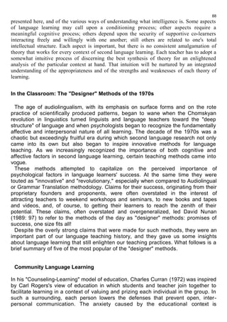 88 
presented here, and of the various ways of understanding what intelligence is. Some aspects 
of language learning may call upon a conditioning process; other aspects require a 
meaningful cognitive process; others depend upon the security of supportive co-learners 
interacting freely and willingly with one another; still others are related to one's total 
intellectual structure. Each aspect is important, but there is no consistent amalgamation of 
theory that works for every context of second language learning. Each teacher has to adopt a 
somewhat intuitive process of discerning the best synthesis of theory for an enlightened 
analysis of the particular context at hand. That intuition will be nurtured by an integrated 
understanding of the appropriateness and of the strengths and weaknesses of each theory of 
learning. 
In the Classroom: The "Designer" Methods of the 1970s 
The age of audiolingualism, with its emphasis on surface forms and on the rote 
practice of scientifically produced patterns, began to wane when the Chomskyan 
revolution in linguistics turned linguists and language teachers toward the "deep 
structure" of language and when psychologists began to recognize the fundamentally 
affective and interpersonal nature of all learning. The decade of the 1970s was a 
chaotic but exceedingly fruitful era during which second language research not only 
came into its own but also began to inspire innovative methods for language 
teaching. As we increasingly recognized the importance of both cognitive and 
affective factors in second language learning, certain teaching methods came into 
vogue. 
These methods attempted to capitalize on the perceived importance of 
psychological factors in language learners' success. At the same time they were 
touted as "innovative" and "revolutionary," especially when compared to Audiolingual 
or Grammar Translation methodology. Claims for their success, originating from their 
proprietary founders and proponents, were often overstated in the interest of 
attracting teachers to weekend workshops and seminars, to new books and tapes 
and videos, and, of course, to getting their learners to reach the zenith of their 
potential. These claims, often overstated and overgeneralized, led David Nunan 
(1989: 97) to refer to the methods of the day as "designer" methods: promises of 
success, one size fits all! 
Despite the overly strong claims that were made for such methods, they were an 
important part of our language teaching history, and they gave us some insights 
about language learning that still enlighten our teaching practices. What follows is a 
brief summary of five of the most popular of the "designer" methods. 
Community Language Learning 
In his "Counseling-Learning" model of education, Charles Curran (1972) was inspired 
by Carl Rogers's view of education in which students and teacher join together to 
facilitate learning in a context of valuing and prizing each individual in the group. In 
such a surrounding, each person lowers the defenses that prevent open, inter-personal 
communication. The anxiety caused by the educational context is 
 