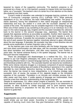89 
lessened by means of the supportive community. The teacher's presence is not 
perceived as a threat, nor is it the teacher's purpose to impose limits and boundaries; 
rather, as a "counselor," the teacher's role is to center his or her attention on the clients 
(the students) and their needs. 
Curran's model of education was extended to language learning contexts in the 
form of Community Language Learning (CLL) (LaForge 1971). While particular 
adaptations of CLL are numerous, the basic methodology was explicit. The group of 
clients (learners), having first established in their native language an interpersonal 
relationship and trust, are seated in a circle with the counselor (teacher) on the 
outside of the circle. The students may be complete beginners in the foreign language. 
When one of them wishes to say something to the group or to an individual, he or she 
says it in the native language (say, English) and the counselor translates the utterance 
back to the learner in the second language (say, Japanese). The learner then 
repeats that Japanese sentence as accurately as possible. Another client responds, in 
English; the utterance is translated by the counselor; the client repeats it; and the 
conversation continues. If possible the conversation is taped for later listening, and at 
the end of each session the learners together inductively attempt to glean information 
about the new language. If desirable, the counselor may take a more directive role and 
provide some explanation of certain linguistic rules or items. 
As the learners gain more and more familiarity with the foreign language, more 
and more direct communication can take place, with the counselor providing less and 
less direct translation and information, until after many sessions, even months or 
years later, the learner achieves fluency in the spoken language. The learner has at 
that point become independent. 
There are advantages and disadvantages to a method like CLL. CLL is an 
attempt to put Carl Rogers's philosophy into action and to overcome some of the 
threatening affective factors in second language learning. But there are some practical 
and theoretical problems with CLL. The counselor-teacher can become too nondirective. 
While some intense inductive struggle is a necessary component of second language 
learning, the initial grueling days and weeks of floundering in ignorance in CLL could be 
alleviated by more directed, deductive learning: by being told. Perhaps only later, 
when the learner has moved to more independence, is an inductive strategy really 
successful. And, of course, the success of CLL depends largely on the translation 
expertise of the counselor. Translation is an intricate and complex process that is 
often easier said than done; if subtle aspects of language are mistranslated, there 
could be a less than effective understanding of the target language. 
Despite its weaknesses, CLL offers certain insights to teachers. We are reminded to 
lower learners' anxiety, to create as much of a supportive group in our classrooms as 
possible, to allow students to initiate language, and to point learners toward 
autonomous learning in preparation for the day when they no longer have the 
teacher to guide them. 
Suggestopedia 
Suggestopedia was another educational innovation that promised great results if we 
would simply use our brain power. According to Lozanov (1979), people are 
capable of learning much more than they give themselves credit for. Drawing on 
 
