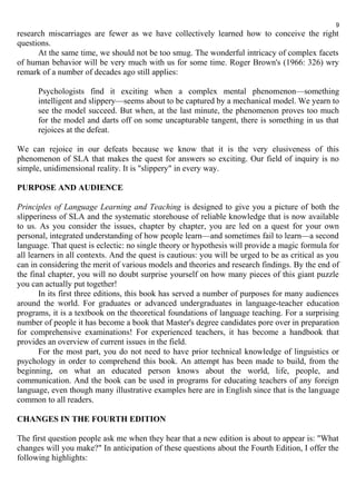 9 
research miscarriages are fewer as we have collectively learned how to conceive the right 
questions. 
At the same time, we should not be too smug. The wonderful intricacy of complex facets 
of human behavior will be very much with us for some time. Roger Brown's (1966: 326) wry 
remark of a number of decades ago still applies: 
Psychologists find it exciting when a complex mental phenomenon—something 
intelligent and slippery—seems about to be captured by a mechanical model. We yearn to 
see the model succeed. But when, at the last minute, the phenomenon proves too much 
for the model and darts off on some uncapturable tangent, there is something in us that 
rejoices at the defeat. 
We can rejoice in our defeats because we know that it is the very elusiveness of this 
phenomenon of SLA that makes the quest for answers so exciting. Our field of inquiry is no 
simple, unidimensional reality. It is "slippery" in every way. 
PURPOSE AND AUDIENCE 
Principles of Language Learning and Teaching is designed to give you a picture of both the 
slipperiness of SLA and the systematic storehouse of reliable knowledge that is now available 
to us. As you consider the issues, chapter by chapter, you are led on a quest for your own 
personal, integrated understanding of how people learn—and sometimes fail to learn—a second 
language. That quest is eclectic: no single theory or hypothesis will provide a magic formula for 
all learners in all contexts. And the quest is cautious: you will be urged to be as critical as you 
can in considering the merit of various models and theories and research findings. By the end of 
the final chapter, you will no doubt surprise yourself on how many pieces of this giant puzzle 
you can actually put together! 
In its first three editions, this book has served a number of purposes for many audiences 
around the world. For graduates or advanced undergraduates in language-teacher education 
programs, it is a textbook on the theoretical foundations of language teaching. For a surprising 
number of people it has become a book that Master's degree candidates pore over in preparation 
for comprehensive examinations! For experienced teachers, it has become a handbook that 
provides an overview of current issues in the field. 
For the most part, you do not need to have prior technical knowledge of linguistics or 
psychology in order to comprehend this book. An attempt has been made to build, from the 
beginning, on what an educated person knows about the world, life, people, and 
communication. And the book can be used in programs for educating teachers of any foreign 
language, even though many illustrative examples here are in English since that is the language 
common to all readers. 
CHANGES IN THE FOURTH EDITION 
The first question people ask me when they hear that a new edition is about to appear is: "What 
changes will you make?" In anticipation of these questions about the Fourth Edition, I offer the 
following highlights: 
 