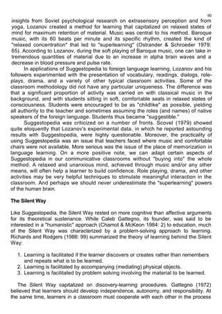 90 
insights from Soviet psychological research on extrasensory perception and from 
yoga, Lozanov created a method for learning that capitalized on relaxed states of 
mind for maximum retention of material. Music was central to his method. Baroque 
music, with its 60 beats per minute and its specific rhythm, created the kind of 
"relaxed concentration" that led to "superlearning" (Ostrander & Schroeder 1979: 
65). According to Lozanov, during the soft playing of Baroque music, one can take in 
tremendous quantities of material due to an increase in alpha brain waves and a 
decrease in blood pressure and pulse rate. 
In applications of Suggestopedia to foreign language learning, Lozanov and his 
followers experimented with the presentation of vocabulary, readings, dialogs, role-plays, 
drama, and a variety of other typical classroom activities. Some of the 
classroom methodology did not have any particular uniqueness. The difference was 
that a significant proportion of activity was carried on with classical music in the 
background, and with students sitting in soft, comfortable seats in relaxed states of 
consciousness. Students were encouraged to be as "childlike" as possible, yielding 
all authority to the teacher and sometimes assuming the roles (and names) of native 
speakers of the foreign language. Students thus became "suggestible." 
Suggestopedia was criticized on a number of fronts. Scovel (1979) showed 
quite eloquently that Lozanov's experimental data, in which he reported astounding 
results with Suggestopedia, were highly questionable. Moreover, the practicality of 
using Suggestopedia was an issue that teachers faced where music and comfortable 
chairs were not available. More serious was the issue of the place of memorization in 
language learning. On a more positive note, we can adapt certain aspects of 
Suggestopedia in our communicative classrooms without "buying into" the whole 
method. A relaxed and unanxious mind, achieved through music and/or any other 
means, will often help a learner to build confidence. Role playing, drama, and other 
activities may be very helpful techniques to stimulate meaningful interaction in the 
classroom. And perhaps we should never underestimate the "superlearning" powers 
of the human brain. 
The Silent Way 
Like Suggestopedia, the Silent Way rested on more cognitive than affective arguments 
for its theoretical sustenance. While Caleb Gattegno, its founder, was said to be 
interested in a "humanistic" approach (Chamot & McKeon 1984: 2) to education, much 
of the Silent Way was characterized by a problem-solving approach to learning. 
Richards and Rodgers (1986: 99) summarized the theory of learning behind the Silent 
Way: 
1. Learning is facilitated if the learner discovers or creates rather than remembers 
and repeats what is to be learned. 
2. Learning is facilitated by accompanying (mediating) physical objects. 
3. Learning is facilitated by problem solving involving the material to be learned. 
The Silent Way capitalized on discovery-learning procedures. Gattegno (1972) 
believed that learners should develop independence, autonomy, and responsibility. At 
the same time, learners in a classroom must cooperate with each other in the process 
 