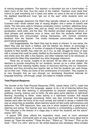 91 
of solving language problems. The teacher—a stimulator but not a hand-holder—is 
silent much of the time, thus the name of the method. Teachers must resist their 
instinct to spell everything out in black and white—to come to the aid of students at 
the slightest downfall-and must "get out of the way" while students work out 
solutions. 
In a language classroom the Silent Way typically utilized as materials a set of 
Cuisinere rods—small colored rods of varying lengths—and a series of colorful wall 
charts. The rods were used to introduce vocabulary (colors, numbers, adjectives [long, 
short, and so on], verbs [give, take, pick up, drop]), and syntax (tense, comparatives, 
pluralization, word order, and the like). The teacher provided single-word stimuli, or 
short phrases and sentences once or twice, and then the students refined their 
understanding and pronunciation among themselves, with minimal corrective 
feedback from the teacher. The charts introduced pronunciation models and 
grammatical paradigms. 
Like Suggestopedia, the Silent Way had its share of criticism. In one sense, the 
Silent Way was too harsh a method, and the teacher too distant, to encourage a 
communicative atmosphere. A number of aspects of language can indeed be "told" to 
students to their benefit; they need not, as in CLL as well, struggle for hours or days 
with a concept that could be easily clarified by the teacher's direct guidance. The rods 
and charts wore thin after a few lessons, and other materials had to be introduced, at 
which point the Silent Way resembled any other language classroom. 
There are, of course, insights to be derived. All too often we are tempted as 
teachers to provide everything for our students, served up on a silver platter. We 
could benefit from injecting healthy doses of discovery learning into our classroom 
activities and from providing less teacher talk so that the students can work things 
out on their own. These are some of the contributions of innovation. They expose us 
to new thoughts that we can—through our developing theoretical rationale for 
language teaching—sift through, weigh, and adapt to multiple contexts. 
Total Physical Response 
The founder of the Total Physical Response (TPR), James Asher (1977), noted that 
children, in learning their first language, appear to do a lot of listening before they 
speak, and that their listening is accompanied by physical responses (reaching, 
grabbing, moving, looking, and so forth). He also gave some attention to right-brain 
learning. According to Asher, motor activity is a right-brain function that should 
precede left-brain language processing. Asher was also convinced that language 
classes were often the locus of too much anxiety and wished to devise a method that 
was as stress-free as possible, where learners would not feel overly self-conscious and 
defensive. The TPR classroom, then, was one in which students did a great deal of 
listening and acting. The teacher was very directive in orchestrating a performance: 
"The instructor is the director of a stage play in which the students are the actors" 
(Asher 1977: 43). 
A typical TPR class utilized the imperative mood, even at more advanced 
proficiency levels. Commands were an easy way to get learners to move about and to 
loosen up: "Open the window," "Close the door," "Stand up," "Sit down," "Pick up the 
book," "Give it to John," and so on. No verbal response was necessary. More complex 
 