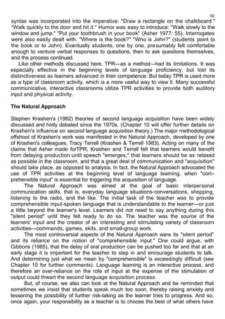 92 
syntax was incorporated into the imperative: "Draw a rectangle on the chalkboard." 
"Walk quickly to the door and hit it." Humor was easy to introduce: "Walk slowly to the 
window and jump." "Put your toothbrush in your book" (Asher 1977: 55). Interrogates 
were also easily dealt with: "Where is the book?" "Who is John?" (students point to 
the book or to John). Eventually students, one by one, presumably felt comfortable 
enough to venture verbal responses to questions, then to ask questions themselves, 
and the process continued. 
Like other methods discussed here, TPR—as a method—had its limitations. It was 
especially effective in the beginning levels of language proficiency, but lost its 
distinctiveness as learners advanced in their competence. But today TPR is used more 
as a type of classroom activity, which is a more useful way to view it. Many successful 
communicative, interactive classrooms utilize TPR activities to provide both auditory 
input and physical activity. 
The Natural Approach 
Stephen Krashen's (1982) theories of second language acquisition have been widely 
discussed and hotly debated since the 1970s. (Chapter 10 will offer further details on 
Krashen's influence on second language acquisition theory.) The major methodological 
offshoot of Krashen's work was manifested in the Natural Approach, developed by one 
of Krashen's colleagues, Tracy Terrell (Krashen & Terrell 1983). Acting on many of the 
claims that Asher made forTPR, Krashen and Terrell felt that learners would benefit 
from delaying production until speech "emerges," that learners should be as relaxed 
as possible in the classroom, and that a great deal of communication and "acquisition" 
should take place, as opposed to analysis. In fact, the Natural Approach advocated the 
use of TPR activities at the beginning level of language learning, when "com-prehensible 
input" is essential for triggering the acquisition of language. 
The Natural Approach was aimed at the goal of basic interpersonal 
communication skills, that is, everyday language situations-conversations, shopping, 
listening to the radio, and the like. The initial task of the teacher was to provide 
comprehensible input-spoken language that is understandable to the learner—or just 
a little beyond the learner's level. Learners did not need to say anything during this 
"silent period" until they felt ready to do so. The teacher was the source of the 
learners' input and the creator of an interesting and stimulating variety of classroom 
activities—commands, games, skits, and small-group work. 
The most controversial aspects of the Natural Approach were its "silent period" 
and its reliance on the notion of "comprehensible input." One could argue, with 
Gibbons (1985), that the delay of oral production can be pushed too far and that at an 
early stage it is important for the teacher to step in and encourage students to talk. 
And determining just what we mean by "comprehensible" is exceedingly difficult (see 
Chapter 10 for further comments). Language learning is an interactive process, and 
therefore an over-reliance on the role of input at the expense of the stimulation of 
output could thwart the second language acquisition process. 
But, of course, we also can look at the Natural Approach and be reminded that 
sometimes we insist that students speak much too soon, thereby raising anxiety and 
lessening the possibility of further risk-taking as the learner tries to progress. And so, 
once again, your responsibility as a teacher is to choose the best of what others have 
 