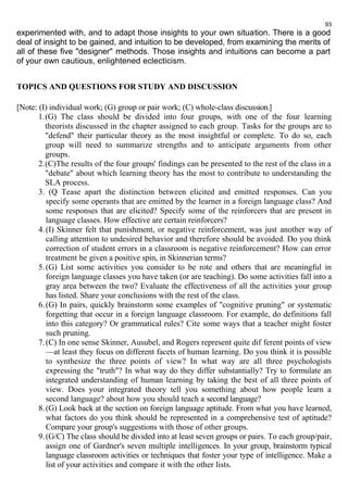 93 
experimented with, and to adapt those insights to your own situation. There is a good 
deal of insight to be gained, and intuition to be developed, from examining the merits of 
all of these five "designer" methods. Those insights and intuitions can become a part 
of your own cautious, enlightened eclecticism. 
TOPICS AND QUESTIONS FOR STUDY AND DISCUSSION 
[Note: (I) individual work; (G) group or pair work; (C) whole-class discussion.] 
1.(G) The class should be divided into four groups, with one of the four learning 
theorists discussed in the chapter assigned to each group. Tasks for the groups are to 
"defend" their particular theory as the most insightful or complete. To do so, each 
group will need to summarize strengths and to anticipate arguments from other 
groups. 
2.(C)The results of the four groups' findings can be presented to the rest of the class in a 
"debate" about which learning theory has the most to contribute to understanding the 
SLA process. 
3. (Q Tease apart the distinction between elicited and emitted responses. Can you 
specify some operants that are emitted by the learner in a foreign language class? And 
some responses that are elicited? Specify some of the reinforcers that are present in 
language classes. How effective are certain reinforcers? 
4. (I) Skinner felt that punishment, or negative reinforcement, was just another way of 
calling attention to undesired behavior and therefore should be avoided. Do you think 
correction of student errors in a classroom is negative reinforcement? How can error 
treatment be given a positive spin, in Skinnerian terms? 
5. (G) List some activities you consider to be rote and others that are meaningful in 
foreign language classes you have taken (or are teaching). Do some activities fall into a 
gray area between the two? Evaluate the effectiveness of all the activities your group 
has listed. Share your conclusions with the rest of the class. 
6. (G) In pairs, quickly brainstorm some examples of "cognitive pruning" or systematic 
forgetting that occur in a foreign language classroom. For example, do definitions fall 
into this category? Or grammatical rules? Cite some ways that a teacher might foster 
such pruning. 
7. (C) In one sense Skinner, Ausubel, and Rogers represent quite dif ferent points of view 
—at least they focus on different facets of human learning. Do you think it is possible 
to synthesize the three points of view? In what way are all three psychologists 
expressing the "truth"? In what way do they differ substantially? Try to formulate an 
integrated understanding of human learning by taking the best of all three points of 
view. Does your integrated theory tell you something about how people learn a 
second language? about how you should teach a second language? 
8. (G) Look back at the section on foreign language aptitude. From what you have learned, 
what factors do you think should be represented in a comprehensive test of aptitude? 
Compare your group's suggestions with those of other groups. 
9. (G/C) The class should be divided into at least seven groups or pairs. To each group/pair, 
assign one of Gardner's seven multiple intelligences. In your group, brainstorm typical 
language classroom activities or techniques that foster your type of intelligence. Make a 
list of your activities and compare it with the other lists. 
 