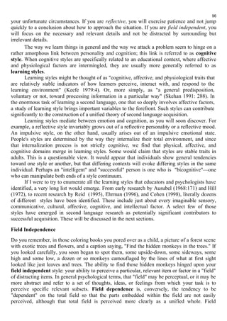 96 
your unfortunate circumstances. If you are reflective, you will exercise patience and not jump 
quickly to a conclusion about how to approach the situation. If you are field independent, you 
will focus on the necessary and relevant details and not be distracted by surrounding but 
irrelevant details. 
The way we learn things in general and the way we attack a problem seem to hinge on a 
rather amorphous link between personality and cognition; this link is referred to as cognitive 
style. When cognitive styles are specifically related to an educational context, where affective 
and physiological factors are intermingled, they are usually more generally referred to as 
learning styles. 
Learning styles might be thought of as "cognitive, affective, and physiological traits that 
are relatively stable indicators of how learners perceive, interact with, and respond to the 
learning environment" (Keefe 1979:4). Or, more simply, as "a general predisposition, 
voluntary or not, toward processing information in a particular way" (Skehan 1991: 288). In 
the enormous task of learning a second language, one that so deeply involves affective factors, 
a study of learning style brings important variables to the forefront. Such styles can contribute 
significantly to the construction of a unified theory of second language acquisition. 
Learning styles mediate between emotion and cognition, as you will soon discover. For 
example, a reflective style invariably grows out of a reflective personality or a reflective mood. 
An impulsive style, on the other hand, usually arises out of an impulsive emotional state. 
People's styles are determined by the way they internalize their total environment, and since 
that internalization process is not strictly cognitive, we find that physical, affective, and 
cognitive domains merge in learning styles. Some would claim that styles are stable traits in 
adults. This is a questionable view. It would appear that individuals show general tendencies 
toward one style or another, but that differing contexts will evoke differing styles in the same 
individual. Perhaps an "intelligent" and "successful" person is one who is "bicognitive"—one 
who can manipulate both ends of a style continuum. 
If I were to try to enumerate all the learning styles that educators and psychologists have 
identified, a very long list would emerge. From early research by Ausubel (1968:171) and Hill 
(1972), to recent research by Reid (1995), Ehrman (1996), and Cohen (1998), literally dozens 
of different styles have been identified. These include just about every imaginable sensory, 
communicative, cultural, affective, cognitive, and intellectual factor. A select few of those 
styles have emerged in second language research as potentially significant contributors to 
successful acquisition. These will be discussed in the next sections. 
Field Independence 
Do you remember, in those coloring books you pored over as a child, a picture of a forest scene 
with exotic trees and flowers, and a caption saying, "Find the hidden monkeys in the trees." If 
you looked carefully, you soon began to spot them, some upside-down, some sideways, some 
high and some low, a dozen or so monkeys camouflaged by the lines of what at first sight 
looked like just leaves and trees. The ability to find those hidden monkeys hinged upon your 
field independent style: your ability to perceive a particular, relevant item or factor in a "field" 
of distracting items. In general psychological terms, that "field" may be perceptual, or it may be 
more abstract and refer to a set of thoughts, ideas, or feelings from which your task is to 
perceive specific relevant subsets. Field dependence is, conversely, the tendency to be 
"dependent" on the total field so that the parts embedded within the field are not easily 
perceived, although that total field is perceived more clearly as a unified whole. Field 
 