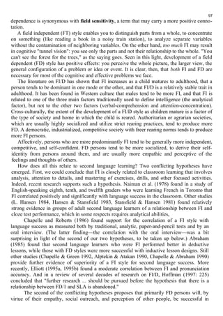 97 
dependence is synonymous with field sensitivity, a term that may carry a more positive conno-tation. 
A field independent (FT) style enables you to distinguish parts from a whole, to concentrate 
on something (like reading a book in a noisy train station), to analyze separate variables 
without the contamination of neighboring variables. On the other hand, too much FI may result 
in cognitive "tunnel vision": you see only the parts and not their relationship to the whole. "You 
can't see the forest for the trees," as the saying goes. Seen in this light, development of a field 
dependent (FD) style has positive effects: you perceive the whole picture, the larger view, the 
general configuration of a problem or idea or event. It is clear, then, that both FI and FD are 
necessary for most of the cognitive and effective problems we face. 
The literature on FI/D has shown that FI increases as a child matures to adulthood, that a 
person tends to be dominant in one mode or the other, and that FI/D is a relatively stable trait in 
adulthood. It has been found in Western culture that males tend to be more FI, and that FI is 
related to one of the three main factors traditionally used to define intelligence (the analytical 
factor), but not to the other two factors (verbal-comprehension and attention-concentration). 
Cross-culturally, the extent of the development of a FI/D style as children mature is a factor of 
the type of society and home in which the child is reared. Authoritarian or agrarian societies, 
which are usually highly socialized and utilize strict rearing practices, tend to produce more 
FD. A democratic, industrialized, competitive society with freer rearing norms tends to produce 
more FI persons. 
Affectively, persons who are more predominantly FI tend to be generally more independent, 
competitive, and self-confident. FD persons tend to be more socialized, to derive their self-identity 
from persons around them, and are usually more empathic and perceptive of the 
feelings and thoughts of others. 
How does all this relate to second language learning? Two conflicting hypotheses have 
emerged. First, we could conclude that FI is closely related to classroom learning that involves 
analysis, attention to details, and mastering of exercises, drills, and other focused activities. 
Indeed, recent research supports such a hypothesis. Naiman et al. (1978) found in a study of 
English-speaking eighth, tenth, and twelfth graders who were learning French in Toronto that 
FI correlated positively and significantly with language success in the classroom. Other studies 
(L. Hansen 1984, Hansen & Stansfield 1983, Stansfield & Hansen 1981) found relatively 
strong evidence in groups of adult second language learners of a relationship between FI and 
cloze test performance, which in some respects requires analytical abilities, 
Chapelle and Roberts (1986) found support for the correlation of a FI style with 
language success as measured both by traditional, analytic, paper-and-pencil tests and by an 
oral interview. (The latter finding—the correlation with the oral interview—was a bit 
surprising in light of the second of our two hypotheses, to be taken up below.) Abraham 
(1985) found that second language learners who were FI performed better in deductive 
lessons, while those with FD styles were more successful with inductive lesson designs. Still 
other studies (Chapelle & Green 1992, Alptekin & Atakan 1990, Chapelle & Abraham 1990) 
provide further evidence of superiority of a FI style for second language success. More 
recently, Elliott (1995a, 1995b) found a moderate correlation between FI and pronunciation 
accuracy. And in a review of several decades of research on Fl/D, Hoffman (1997: 225) 
concluded that "further research ... should be pursued before the hypothesis that there is a 
relationship between FD/1 and SLA is abandoned." 
The second of the conflicting hypotheses proposes that primarily FD persons will, by 
virtue of their empathy, social outreach, and perception of other people, be successful in 
 