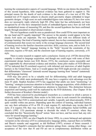 98 
learning the communicative aspects of i second language. While no one denies the plausibility 
of this second hypothesis, little empirical evidence has been gathered to support it. The 
principal reason for the dearth of such evidence is the absence of a true test of FD. The 
standard test of FI requires subjects to discern small geo-metric shapes embedded in larger 
geometric designs. A high score on such embedded-figures tests indicates FI, but a low score 
does not necessarily imply relatively high FD. (This latter fact has unfortunately not been 
recognized by all who have interpreted results of embedded-figures tests.) Sow are left with 
no standardized means of measuring FD, and thus the second hypothesis has been confirmed 
largely through anecdotal or observational evidence. 
The two hypotheses could be seen as paradoxical: How could FD be most important on 
the one hand and FI equally important? The answer to the paradox would appear to be that 
clearly both styles are important. The two hypotheses deal with two different kinds of 
language learning. One kind of learning implies natural, face-to-face communication, the kind 
of communication that occurs too rarely in the average language classroom. The second kind 
of learning involves the familiar classroom activities: drills, exercises, tests, and so forth. It is 
most likely that "natural" language learning in the "field," beyond the constraints of the 
classroom, requires a FD style, and the classroom type of learning requires, conversely, a FI 
style. 
There is some research to support such a conclusion. Guiora et al. (1972b) showed that 
empathy is related to language acquisition, and though one could argue with some of their 
experimental design factors (see H.D. Brown 1973), the conclusion seems reasonable and 
also supportable by observational evidence and intuition. Some pilot studies of FI/D (Brown 
1977a) indicated that FI correlated negatively with informal oral interviews of adult English 
learners in the United States. And so it would appear that FI/D might provide one construct 
that differentiates "classroom" (tutored) second language learning from "natural" (untutored) 
second language learning. 
FI/D may also prove to be a valuable tool for differentiating child and adult language 
acquisition. The child, more predominantly FD, may have a cognitive style advantage over the 
more FI adult. Stephen Krashen (1977) has suggested that adults use more "monitoring," or 
"learning," strategies (conscious attention to forms) for language acquisition, while children uti-lize 
strategies of "acquisition" (subconscious attention to functions). This distinction between 
acquisition and learning could well be explicated by the FI/D dichotomy. (See Chapter 10 for 
further discussion of Krashen's Monitor model.) 
FI/D has been conceived by psychological researchers as a construct in which a person is 
relatively stable. Unfortunately, there seems to be little room in such research for considering 
the possibility that FI/D is contextualized and variable. Logically and observationally, FI/D is 
quite variable within one person. Depending upon the context of learning, individual learners 
can vary their utilization of FI or FD. If a task requires FI, individuals may invoke their FI 
style; if it requires FD, they may invoke a FD style. Such ambiguities fueled Griffiths and 
Sheen's (1992: 133) passionate attempt to discredit the whole FI construct, where they 
concluded that this "theoretically flawed" notion "does not have, and has never had, any rele-vance 
for second language learning." 
Carol Chapelle (1992; see also Chapelle & Green 1992), in a more balanced and optimistic 
viewpoint on the relevance of FI to communicative language ability, exposed flaws in Griffiths 
and Sheen's remarks and suggested, as did Hoffman (1997), avenues of future research. I 
surmise from Chapelle's comments that her optimism springs from—among other things—our 
acceptance of the view that FI and FD are not in complementary distribution within an 
 