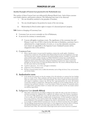 PRINCIPLES OF LAW 
Another Example of Custom Law practiced in the Netherlands was: 
The nucleus of these Custom Laws was influenced by Roman-Dutch Laws. And of these customs 
were family relations, and business relations. The following Laws were to be observed: 
i. No one should be enriched to the prejudice of another; 
ii. No-one should improve his position by means of his own wrong. 
iii. Relationship by blood confers rights in respect of a deceased persons’ property. 
• Customary Law can never contradict an Act of Parliament; 
• It can never be contrary to natural justice. 
 Custom still applies in primary courts. The significance of the customary law and 
Primary Courts Act of 1981 is that for the first time in Zimbabwe, customary Law is 
administered by a single hierarchy of courts, i.e. to say that ultimately customary 
Law matters are appealable to the Supreme Court. Outdated Customs will be 
relegated in time to the archives. 
Page 10 of 81 
NB: Limits to changing of Customary Law: 
rmmakaha@gmail.com 
4. Common Law 
 When a specific matter is not governed by legislation, common law usually applies. Zimbabwen 
common law is mainly the 17th and 18th century Roman-Dutch law that was transplanted to the Cape. 
This forms the basis of modern Zimbabwen law and has binding authority. Examples of common law 
crimes include murder, robbery and rape, etc. Whilst Zimbabwen common law is mainly Roman- 
Dutch law, not all the principles of Roman-Dutch law were transplanted to Zimbabwe. Sometimes 
English law had, by means of precedent, influenced Zimbabwen common law. Some common law 
principles are, for this reason, no longer pure Roman-Dutch law. The sources of Roman-Dutch law are 
the old sources which are the following: 
• Legislation (placaaten) - few of these still apply in Zimbabwe 
• Judgements of the old Dutch courts 
• Writings of learned authors (the so-called old authorities) such as Hugo de Groot, Voet, van Leeuwarm 
and van der Linden. 
5. Authoritative texts 
 It has already been pointed out that the writings of the old authorities on common law have binding 
force as a source of law. Many academics and other lawyers write books and articles in law journals. 
There are useful sources in which to find legal principles. The authors explain the whole legal position 
with respect to legislation, common law and case law. Legal practitioners, the courts and students 
consult these writings on regular basis. Although these writings do not have binding authority, they can 
sometimes have persuasive authority. A court may decide to follow the opinion of a particular author, 
or to depart from a precedents which is at variance with such an opinion. In this way modern authors 
can influence legal reform. 
6. Indigenous Law (south Africa) 
 Many black communities live according to indigenous law, which also takes on the form of written or 
unwritten customary law. Indigenous law is applied in the ordinary courts. The Evidence Amendment 
Act, (Act 45 of 1988) stipulates that a court can take judicial notice of indigenous law, provided that it 
is not in conflict with the principles of public policy or natural justice. In some instances an expert will 
have to give testimony on the content of these rules. The Black Administration Act, 1927 constitutes a 
partial codification of the principles of indigenous law albeit in a distorted form. The Code of Zulu Law 
is an example of codified African Customary Law. Case law on African Customary law is also applied. 
 The big challenge facing democratic South Africa is to free indigenous law from the effects of colonial 
and apartheid domination and to develop a legal system that reflects the true values of a new 
democratic South Africa. The entire South African legal system and its sources must be re-examined 
 