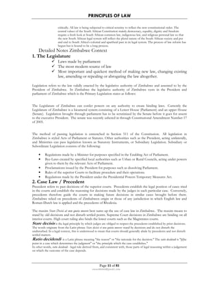 PRINCIPLES OF LAW 
critically. All law is being subjected to critical scrutiny to reflect the new constitutional order. The 
central values of the South African Constitution mainly democracy, equality, dignity and freedom 
require a fresh look at South African common law, indigenous law, and religious personal law so that 
the new South African legal system will reflect the plural nature of the South African society and put 
and end to South Africa's colonial and apartheid past in its legal system. The process of law reform has 
begun but is bound to be a long process. 
Detailed Notes Zimbabwe Context 
Page 11 of 81 
rmmakaha@gmail.com 
1. The Legislature 
 Laws made by parliament 
 The most modern source of law 
 Most important and quickest method of making new law, changing existing 
law, amending or repealing or abrogating the law altogether. 
Legislation refers to the law validly enacted by the legislative authority of Zimbabwe and assented to by the 
President of Zimbabwe. In Zimbabwe the legislative authority of Zimbabwe vests in the President and 
parliament of Zimbabwe which is the Primary Legislation states as follows: 
The Legislature of Zimbabwe can confer powers on any authority to create binding laws. Currently the 
Legislature of Zimbabwe is a bicameral system consisting of a Lower House (Parliament) and an upper House 
(Senate). Legislation brought through parliament has to be scrutinized by the Senate before it goes for assent 
to the executive President. The senate was recently ushered in through Constitutional Amendment Number 17 
of 2005. 
The method of passing legislation is entrenched in Section 511 of the Constitution. All legislation in 
Zimbabwe is styled Acts of Parliament or Statutes. Other authorities such as the President, acting unilaterally, 
and Ministries can pass legislation known as Statutory Instruments, or Subsidiary Legislation. Subsidiary or 
Subordinate Legislation consists of the following: 
• Regulations made by a Minister for purposes specified in the Enabling Act of Parliament. 
• Bye-Laws created by specified local authorities such as Urban or Rural Councils, acting under powers 
given to them by the relevant Acts of Parliament. 
• Proclamations issued by the President for purposes such as dissolving Parliament. 
• Rules of the superior Courts to facilitate procedure and their operations. 
• Regulations made by the President under the Presidential Powers Temporary Measures Act. 
2. Case Law / Precedent 
Precedent refers to past decisions of the superior courts. Precedents establish the legal position of cases tried 
in the courts and establish the reasoning for decisions made by the judges in each particular case. Conversely, 
precedents therefore guide the courts in making future decisions in similar cases brought before them. 
Zimbabwe relied on precedents of Zimbabwen origin or those of any jurisdiction in which English law and 
Roman-Dutch law is applied and the precedents of Rhodesia. 
The maxim Stare Decisi at non queta movere best sums up the use of case law in Zimbabwe. The maxim means to 
stand by old decisions and not disturb settled points. Supreme Court decisions in Zimbabwe are binding on all 
interior courts. High court ruling also binds the lower courts such as the Magistrates courts. 
Stare decisis is the legal principle by which judges are obliged to respect the precedents established by prior decisions. 
The words originate from the Latin phrase Stare decisis et non quieta movere: stand by decisions and do not disturb the 
undisturbed. In a legal context, this is understood to mean that courts should generally abide by precedents and not disturb 
settled matters. 
Ratio decidendi is a Latin phrase meaning the reason or the rationale for the decision. The ratio decidendi is [t]he 
point in a case which determines the judgment or the principle which the case establishes. 
In other words, ratio decidendi - legal rule derived from, and consistent with, those parts of legal reasoning within a judgement 
on which the outcome of the case depends. 
 