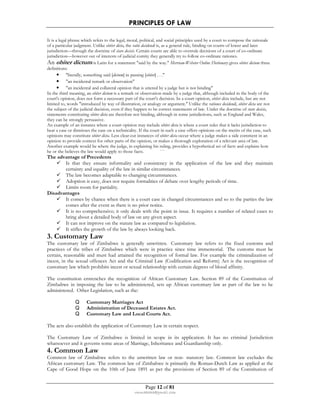 PRINCIPLES OF LAW 
It is a legal phrase which refers to the legal, moral, political, and social principles used by a court to compose the rationale 
of a particular judgment. Unlike obiter dicta, the ratio decidendi is, as a general rule, binding on courts of lower and later 
jurisdiction—through the doctrine of stare decisis. Certain courts are able to overrule decisions of a court of co-ordinate 
jurisdiction—however out of interests of judicial comity they generally try to follow co-ordinate rationes. 
An obiter dictum is Latin for a statement said by the way. Merriam-Webster Online Dictionary gives obiter dictum three 
definitions: 
• literally, something said [dictum] in passing [obiter] . . . 
• an incidental remark or observation 
• an incidental and collateral opinion that is uttered by a judge but is not binding 
In the third meaning, an obiter dictum is a remark or observation made by a judge that, although included in the body of the 
court's opinion, does not form a necessary part of the court's decision. In a court opinion, obiter dicta include, but are not 
limited to, words introduced by way of illustration, or analogy or argument. Unlike the rationes decidendi, obiter dicta are not 
the subject of the judicial decision, even if they happen to be correct statements of law. Under the doctrine of stare decisis, 
statements constituting obiter dicta are therefore not binding, although in some jurisdictions, such as England and Wales, 
they can be strongly persuasive. 
An example of an instance where a court opinion may include obiter dicta is where a court rules that it lacks jurisdiction to 
hear a case or dismisses the case on a technicality. If the court in such a case offers opinions on the merits of the case, such 
opinions may constitute obiter dicta. Less clear-cut instances of obiter dicta occur where a judge makes a side comment in an 
opinion to provide context for other parts of the opinion, or makes a thorough exploration of a relevant area of law. 
Another example would be where the judge, in explaining his ruling, provides a hypothetical set of facts and explains how 
he or she believes the law would apply to those facts. ``` 
The advantage of Precedents 
 Is that they ensure informality and consistency in the application of the law and they maintain 
certainty and equality of the law in similar circumstances. 
 The law becomes adaptable to changing circumstances. 
 Adoption is easy, does not require formalities of debate over lengthy periods of time. 
 Limits room for partiality. 
Page 12 of 81 
rmmakaha@gmail.com 
Disadvantages 
 It comes by chance when there is a court case in changed circumstances and so to the parties the law 
comes after the event as there is no prior notice. 
 It is no comprehensive; it only deals with the point in issue. It requires a number of related cases to 
bring about a detailed body of law on any given aspect. 
 It can not improve on the statute law as compared to legislation. 
 It stifles the growth of the law by always looking back. 
3. Customary Law 
The customary law of Zimbabwe is generally unwritten. Customary law refers to the fixed customs and 
practices of the tribes of Zimbabwe which were in practice since time immemorial. The customs must be 
certain, reasonable and must had attained the recognition of formal law. For example the criminalization of 
incest, in the sexual offences Act and the Criminal Law (Codification and Reform) Act is the recognition of 
customary law which prohibits incest or sexual relationship with certain degrees of blood affinity. 
The constitution entrenches the recognition of African Customary Law. Section 89 of the Constitution of 
Zimbabwe in imposing the law to be administered, sets up African customary law as part of the law to be 
administered. Other Legislation, such as the: 
Q Customary Marriages Act 
Q Administration of Deceased Estates Act. 
Q Customary Law and Local Courts Act. 
The acts also establish the application of Customary Law in certain respect. 
The Customary Law of Zimbabwe is limited in scope in its application. It has no criminal Jurisdiction 
whatsoever and it governs some areas of Marriage, Inheritance and Guardianship only. 
4. Common Law 
Common law of Zimbabwe refers to the unwritten law or non- statutory law. Common law excludes the 
African customary Law. The common law of Zimbabwe is primarily the Roman-Dutch Law as applied at the 
Cape of Good Hope on the 10th of June 1891 as per the provisions of Section 89 of the Constitution of 
 